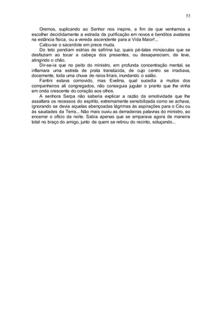 53
Oremos, suplicando ao Senhor nos inspire, a fim de que venhamos a
escolher decididamente a estrada de purificação em novos e benditos avatares
na estância física, ou a vereda ascendente para a Vida Maior!...
Calou-se o sacerdote em prece muda.
Do teto pendiam estrias de safirina luz, quais pé-talas minúsculas que se
desfaziam ao tocar a cabeça dos presentes, ou desapareciam, de leve,
atingindo o chão.
Dir-se-ia que no peito do ministro, em profunda concentração mental, se
inflamara uma estrela de prata translúcida, de cujo centro se irradiava,
docemente, toda uma chuva de raios liriais, inundando o salão.
Fantini estava comovido, mas Evelina, qual sucedia a muitos dos
companheiros ali congregados, não conseguia jugular o pranto que lhe vinha
em onda crescente do coração aos olhos.
A senhora Serpa não saberia explicar a razão da emotividade que lhe
assaltara os recessos do espírito, extremamente sensibilizada como se achava,
ignorando se devia aquelas abençoadas lágrimas às aspirações para o Céu ou
às saudades da Terra... Não mais ouviu as derradeiras palavras do ministro, ao
encerrar o ofício da noite. Sabia apenas que se amparava agora de maneira
total no braço do amigo, junto de quem se retirou do recinto, soluçando...
 