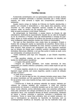 54
13
Tarefas novas
Fundamente sensibilizados com as apreciações ouvidas no templo, Evelina
e Ernesto solicitaram admissão à caravana socorrista que o Irmão Cláudio
presidia, em visita semanal à região dos companheiros perturbados e
sofredores.
Aquele mesmo amigo do Instituto de Ciências do Espírito atendeu-lhes o
pedido com simpatia e benevolência e, mais alguns dias passados, vamos
encontrar os dois amigos integrando operoso conjunto de serviço, que
passava, então, ao número de oito pessoas, cinco homens e três mulheres,
entre as quais se achava a irmã Celusa Tamburini.
Na peregrinação de fraternidade, a equipe descia na direção de vale
extensíssimo, destinando-se especialmente naquele dia ao culto do Evangelho
no lar de Ambrósio e Priscila, casal que desempenhava o encargo de guar-
diães, dentre os muitos sediados na fronteira que assinala os pontos iniciais da
zona conflagrada pelas projeções mentais dos irmãos em desequilíbrio.
Tão logo se lhes descortinou mais ampla faixa da paisagem, Ernesto e
Evelina não conseguiam sopitar as expressões de assombro. Densa névoa, a
patentear-se por diversas tonalidades de cinza, barrava a província em toda a
linha divisória. Pela primeira vez, enxergaram nos céus máquinas voadoras
que se dirigiam da cidade para o território sombrio, semelhantes a grandes
borboletas silenciosas refletindo o sol que lhes punha à mostra as asas, como
que estruturadas em pedaços de arco-íris.
Fantini desfechou para logo uma indagação, a que Cláudio respondeu,
satisfeito:
— São aparelhos volantes, em que viajam comissões de trabalho, em
tarefas de identificação e assistência.
— A região é tão grande assim?
— Imagine um deserto planetário, com muitas sesmarias de área,
marginadas por cidades ordeiras e prósperas, e terá a exata noção do que nos
ocorrre aqui.
— E esses viajantes, através do ar, desencarnados como estão, acaso não
lograriam seguir adiante, sem esses engenhos, usando o poder de volitação
que lhes é próprio?
O chefe sorriu e ponderou:
— Tudo na vida se rege por leis. Um pássaro terrestre possui asas e foge
do campo incendiado, por não suportar-lhe a cortina de fumo. Um bombeiro, a
fim de penetrar numa casa invadida de fogo, veste roupa defensiva.
E aditou:
— Achamo-nos à frente de perigosa extensão de espaço, habitada por
milhares de criaturas rebeldes que constroem, à custa dos próprios
pensamentos em desvario, o ambiente desolado que se nos impõe à vista. Aí,
nesse mundo diferente, somos defrontados pelas mais estranhas edificações,
todas elas caricaturas dos abrigos domésticos de que os donos abusaram na
experiência física, uma verdadeira floresta de fluidos condensados, retratando
as ideias e manias, ambições e caprichos, remorsos e penitências dos
moradores. Temos aí, nessa faixa umbralina, todo um estado anárquico, em
que o individualismo se desborda na hipertrofia da liberdade, sem os
constrangimentos benéficos da disciplina, que nos faz realmente livres pela
 