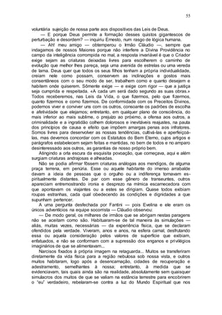 55
voluntária sujeição de nossa parte aos dispositivos das Leis de Deus.
— E porque Deus permite a formação desses quistos gigantescos de
perturbação e desordem? — inquiriu Ernesto, num rasgo de lógica humana.
— Ah! meu amigo — obtemperou o Irmão Cláudio —, sempre que
indagamos de nossos Maiores porque não interfere a Divina Providência no
campo da inteligência corrompida no mal, a resposta invariável é que o Criador
exige sejam as criaturas deixadas livres para escolherem o caminho de
evolução que melhor lhes pareça, seja uma avenida de estrelas ou uma vereda
de lama. Deus quer que todos os seus filhos tenham a própria individualidade,
creiam nele como possam, conservem as inclinações e gostos mais
consentâneos com o seu modo de ser, trabalhem como e quanto desejem e
habitem onde quiserem. Sômente exige — e exige com rigor — que a justiça
seja cumprida e respeitada. «A cada um será dado segundo as suas obras.»
Todos receberemos, nas Leis da Vida, o que fizermos, pelo que fizermos,
quanto fizermos e como fizermos. De conformidade com os Preceitos Divinos,
podemos viver e conviver uns com os outros, consoante os padrões de escolha
e afetividade que elejamos; entretanto, em qualquer plano de consciência, do
mais inferior ao mais sublime, o prejuízo ao próximo, a ofensa aos outros, a
criminalidade e a ingratidão colhem dolorosos e inevitáveis reajustes, na pauta
dos princípios de causa e efeito que impõem amargas penas aos infratores.
Somos livres para desenvolver as nossas tendências, cultivá-las e aperfeiçoá-
las, mas devemos concordar com os Estatutos do Bem Eterno, cujos artigos e
parágrafos estabelecem sejam feitas e mantidas, no bem de todos e no amparo
desinteressado aos outros, as garantias de nosso próprio bem.
Atingindo a orla escura da esquisita povoação, que começava, aqui e além
surgiam criaturas andrajosas e alheadas.
Não se podia afirmar fôssem criaturas análogas aos mendigos, de alguma
praça terrena, em penúria. Esse ou aquele habitante do imenso arrabalde
davam a ideia de pessoas que o orgulho ou a indiferença tornavam es-
piritualmente distantes. De par com esse gênero de transeuntes, outros
apareciam entremostrando ironia e desprezo na mímica escarnecedora com
que apontavam os viajantes ou a estes se dirigiam. Quase todos exibiam
roupas estranhas, cada qual obedecendo às condições e dignidades a que
supunham pertencer.
A uma pergunta desfechada por Fantini — pois Evelina e ele eram os
únicos adventícios na equipe socorrista — Cláudio observou:
— De modo geral, os milhares de irmãos que se abrigam nestas paragens
não se aceitam como são. Habituaram-se de tal maneira às simulações —
aliás, muitas vezes, necessárias — da experiência física, que se declaram
ofendidos pela verdade. Viveram, anos e anos, na esfera carnal, desfrutando
essa ou aquela consideração pelos valores de superfície que exibiam,
enfatuados, e não se conformam com a supressão dos enganos e privilégios
imaginários de que se alimentavam...
Narcisos fixados à própria imagem na retaguarda... Muitos se transferiram
diretamente da vida física para a região nebulosa sob nossa vista, e outros
muitos habitaram, logo após a desencarnação, cidades de recuperação e
adestramento, semelhantes à nossa; entretanto, à medida que se
evidenciavam, tais quais ainda são na realidade, absolutamente sem quaisquer
simulacros dos muitos de que se valiam na estância terrestre para encobrirem
o “eu” verdadeiro, rebelaram-se contra a luz do Mundo Espiritual que nos
 