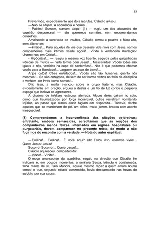 58
Prevenindo, especialmente aos dois recrutas, Cláudio avisou:
—Não se aflijam. A ocorrência é normal...
—Patifes! Sumam, sumam daqui! (1) — rugiu um dos atacantes de
vozeirão descomunal — não queremos sermões, nem encomendamos
conselhos.
Amainando a saraivada de insultos, Cláudio tomou a palavra e falou alto,
sem alterar-se:
—Irmãos!... Para aqueles de vós que desejais vida nova com Jesus, somos
companheiros mais íntimos desde agora!... Vinde à verdadeira libertação!
Unamo-nos em Cristo!...
- Hipócritas!... — reagiu a mesma voz troante, seguida pelas gargalhadas
irônicas de muitos — nada temos com Jesus!... Mascarados! Vocês todos são
iguais a nós, vestidos na capa de santarrões!... Nós é que podemos chamar
vocês para a liberdade!... Larguem as asas de barro!...
Anjos cotós! Cães enfeitados!... Vocês são tão humanos, quanto nós
mesmos!... Se são corajosos, deixem de ser burros velhos no freio da disciplina
e venham ser livres como somos!...
Dito isso, a malta avançou sobre o grupo fraterno, mas Cláudio,
evidentemente em oração, ergueu a destra e um fio de luz cortou o pequeno
espaço que isolava os agressores.
A chusma de infelizes estacou, aterrada. Alguns deles caíram no solo,
como que traumatizados por força incoercível, outros resistiram vomitando
injúrias, ao passo que outros ainda fugiam em disparada... Todavia, dentre
aqueles que se mantinham de pé, um deles, muito jovem, bradou com acento
inesquecível:
(1) Compreendemos a inconveniência das citações pejorativas;
entretanto, embora esmaecidas, acreditamos que as reações dos
companheiros menos felizes, internados em regiões hospitalares ou
purgatoriais, devem comparecer no presente relato, de modo a não
fugirmos do encontro com a verdade. — Nota do autor espiritual.
—Evelina!... Evelina!... É você aqui? Oh! Estou vivo, estamos vivos!...
Quero Jesus! Jesus!
Socorro! Socorro!... Quero Jesus!...
Cláudio aquiesceu, compadecido:
—Vinde!... Vinde!...
O moço arrancou-se da quadrilha, seguiu na direção que Cláudio lhe
indicava e, em poucos momentos, a senhora Serpa, trêmula e consternada,
tinha diante de si, Túlio Mancini, aquele mesmo rapaz a quem amara noutro
tempo e que, segundo estava convencida, havia descambado nas trevas do
suicídio por sua causa.
 