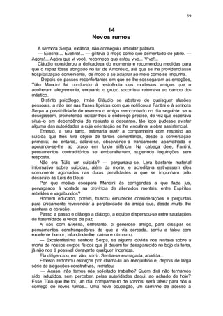 59
14
Novos rumos
A senhora Serpa, extática, não conseguiu articular palavra.
— Evelina!... Evelina!... — gritava o moço como que dementado de júbilo. —
Agora!... Agora que vi você, reconheço que estou vivo... Vivo!...
Cláudio considerou a delicadeza do momento e recomendou medidas para
que o rapaz fôsse abrigado no lar de Ambrósio, até que se lhe providenciasse
hospitalização conveniente, de modo a se adaptar ao meio como se impunha.
Depois de passes reconfortantes em que se lhe sossegaram as emoções,
Túlio Mancini foi conduzido à residência dos modestos amigos que o
acolheram alegremente, enquanto o grupo socorrista retornava ao campo do-
méstico.
Distinto psicólogo, Irmão Cláudio se absteve de quaisquer alusões
pessoais, a não ser nas frases ligeiras com que notificou a Fantini e à senhora
Serpa a possibilidade de reverem o amigo reencontrado no dia seguinte, se o
desejassem, prometendo indicar-lhes o endereço preciso, de vez que esperava
situá-lo em dependência de reajuste e descanso, tão logo pudesse avistar
alguma das autoridades a cuja orientação se lhe vinculava a obra assistencial.
Ernesto, a seu turno, estimaria ouvir a companheira com respeito ao
suicida que lhes fora objeto de tantos comentários, desde a conversação
primeira; no entanto, calava-se, observando-a francamente aparvalhada e
apoiando-se-lhe ao braço em fundo silêncio. Na cabeça dele, Fantini,
pensamentos contraditórios se embaralhavam, sugerindo inquirições sem
resposta.
Não era Túlio um suicida? — perguntava-se. Lera bastante material
informativo sobre suicidas, além da morte, e acreditava estivessem eles
comumente agoniados nas duras penalidades a que se impunham pelo
desacato às Leis de Deus.
Por que motivo escapara Mancini às corrigendas a que fazia jus,
pervagando à vontade na província de alienados mentais, entre Espíritos
rebeldes e vagabundos?
Homem educado, porém, buscou emudecer considerações e perguntas
para únicamente reverenciar a perplexidade da amiga que, desde muito, lhe
ganhara o coração.
Passo a passo e diálogo a diálogo, a equipe dispersou-se entre saudações
de fraternidade e votos de paz.
A sós com Evelina, entretanto, o generoso amigo, para dissipar os
pensamentos constrangedores de que a via cercada, sorriu e falou com
excelente humor, infundindo-lhe calma e otimismo:
— Excelentíssima senhora Serpa, se alguma dúvida nos restava sobre a
morte de nossos corpos físicos que já devem ter desaparecido no bojo da terra,
já não nos é possível doravante qualquer incerteza.
Ela diligenciou, em vão, sorrir. Sentia-se esmagada, abatida...
Ernesto redobrou esforços por chamá-la ao reequilíbrio e, depois de larga
série de alegações construtivas, rematou:
— Acaso, não temos nós solicitado trabalho? Quem dirá não tenhamos
sido induzidos, sem perceber, pelas autoridades daqui, ao achado de hoje?
Esse Túlio que lhe foi, um dia, companheiro de sonhos, será talvez para nós o
começo de novos rumos... Uma nova ocupação, um caminho de acesso à
 