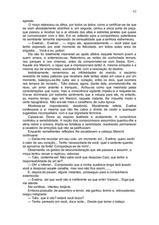 62
agreste.
O moço relanceou os olhos, por todos os lados, como a certificar-se de que
se viam absolutamente sôzinhos e, em seguida, cerrou a única porta da peça,
que passou a receber luz e ar através das altas e estreitas janelas que quase
se comunicavam com o teto. Em se voltando para a companheira, patenteava
no semblante tamanha expressão de sensualidade que a senhora estremeceu.
— Evelina!... Evelina!... — rogou ele, apaixonadamente — você sabe que
tenho esperado por este momento de felicidade, em todos estes anos de
angústia. .. Você e eu, juntos!.
Ela não foi totalmente insensível ao apelo afetivo daquele homem jovem a
quem amara, e enterneceu-se. Relembrou as noites de cochichada ternura,
nos parques e nos cinemas, antes de comprometer-se com Serpa. Sim!...
Aquele era Mancini, o rapaz que a impressionara tanto! A. mesma simpatia e a
mesma voz de enamorado, acenando-lhe com a renovação do destino.
Instintivamente, rememorou as infidelidades do marido, o escárnio
revestido de belas palavras que recebera dele tantas vezes em casa e, por um
momento, balançou-se-lhe outra vez o coração, entre os dois, qual ocorrera
nos tempos do noivado... Túlio estava, agora, diante dela, prometendo-lhe, de
novo, um amor ardente e tranquilo... Achou-se como que inebriada pelas
considerações que ouvia, mas a consciência vigilante impeliu-a a reajustar-se.
Via-se dominada por estranho sentimento que a induzia para ele; no entanto,
ao mesmo tempo, algo em Mancini, naquele instante, lhe impunha medo e
certa repugnância. Não era ele mais o cavalheiro de outra época.
Mostrava-se imponderado, desabrido. Moralmente refeita, Evelina
confessava a si mesma que não lhe cabia o direito de ceder a quaisquer
sugestões incompatíveis com a sua dignidade feminina.
Casara-se. Devia ao esposo lealdade e acatamento. A consciência
controlou a sensibilidade. A noção dos compromissos assumidos guardou-lhe a
alma nobre e sincera. Impôs-se fortaleza e serenidade, resolvendo permanecer
a cavaleiro de emoções que não se justificavam.
Enquanto semelhantes reflexões lhe escaldavam a cabeça, Mancini
continuava:
— Deixe-me recostar em seu colo, um momento só!... Evelina, quero sentir
o calor de seu coração... Tenho necessidade de você, qual o sedento quando
se aproxima da fonte! Compadeça-se de mim!...
Observando os gestos de desconsideração que ele passara a assumir, a
moça tentou recuar e replicou, valorosa:
— Túlio, contenha-se! Não sabe você que desposei Caio, que tenho a
responsabilidade de um lar?
— Oh! o infame!... Compreendo que a minha ausência longa terá levado
você a desposar aquele canalha, mas isso não fica assim, ......
E, depois de pausar, alguns instantes, prosseguiu para a companheira
estarrecida:
— Evelina, sei que você não é indiferente ao que sinto! Vamos!... Diga que
me atende
Ato contínuo, intentou beijá-la.
Embora possuída de assombro e temor, ela ganhou ânimo e, retrocedendo,
reagiu indignada:
— Túlio, que é isto? estará você louco?
— Tenho pensado em você, dia e noite... Desde que tomei o balaço
 