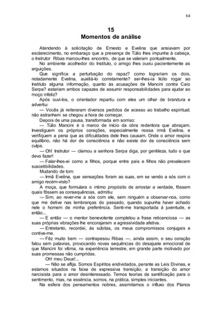 64
15
Momentos de análise
Atendendo à solicitação de Ernesto e Evelina que ansiavam por
esclarecimento, no embaraço que a presença de Túlio lhes impunha à cabeça,
o Instrutor Ribas marcou-lhes encontro, de que se valeram pontualmente.
No ambiente acolhedor do Instituto, o amigo lhes ouviu pacientemente as
arguições.
Que significa a perturbação do rapaz? como lograriam os dois,
notadamente Evelina, auxiliá-lo corretamente? ser-lhes-ia lícito rogar ao
Instituto alguma informação, quanto às acusações de Mancini contra Caio
Serpa? estariam ambos capazes de assumir responsabilidades para ajudar ao
moço infeliz?
Após ouvi-los, o orientador repartiu com eles um olhar de brandura e
advertiu:
— Vocês já reiteraram diversos pedidos de acesso ao trabalho espiritual;
não estranhem se chegou a hora de começar.
Depois de uma pausa, transformada em sorriso:
— Túlio Mancini é o marco de início da obra redentora que abraçam.
Investiguem os próprios corações, especialmente nossa irmã Evelina, e
verifiquem a pena que as dificuldades dele lhes causam. Onde o amor respira
equilíbrio, não há dor de consciência e não existe dor de consciência sem
culpa.
— Oh! Instrutor — clamou a senhora Serpa diga, por gentileza, tudo o que
devo fazer!
— Falar-lhes-ei como a filhos, porque entre pais e filhos não prevalecem
suscetibilidades.
Mudando de tom:
— Irmã Evelina, que sensações foram as suas, em se vendo a sós com o
amigo recém-visto?
A moça, que formulara o intimo propósito de arrostar a verdade, fôssem
quais fôssem as consequências, admitiu:
— Sim, ao rever-me a sós com ele, sem ninguém a observar-nos, como
que me detive nas lembranças do passado, quando supunha haver achado
nele o homem de minha preferência. Senti-me transportada à juventude, e
então...
— E então — o mentor benevolente completou a frase reticenciosa — as
suas próprias vibrações lhe encorajaram a agressividade afetiva.
— Entretanto, recordei, às súbitas, os meus compromissos conjugais e
contive-me.
— Fêz muito bem — contrapesou Ribas —, ainda assim, o seu coração
falou sem palavras, provocando novas sequências do desajuste emocional de
que Mancini foi vítima, na experiência terrestre, em grande parte motivado por
suas promessas não cumpridas.
Oh! meu Deus!...
— Não se aflija. Somos Espíritos endividados, perante as Leis Divinas, e
estamos situados na faixa de expressiva transição, a transição do amor
narcisista para o amor desinteressado. Temos teorias de santificação para o
sentimento, mas, na essência, somos, na prática, simples iniciantes.
Na esfera dos pensamentos nobres, assimilamos o influxo dos Planos
 
