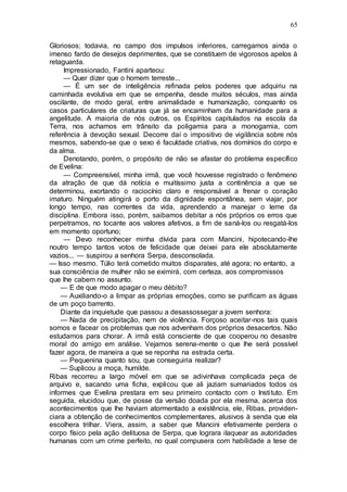 65
Gloriosos; todavia, no campo dos impulsos inferiores, carregamos ainda o
imenso fardo de desejos deprimentes, que se constituem de vigorosos apelos à
retaguarda.
Impressionado, Fantini aparteou:
— Quer dizer que o homem terreste...
— É um ser de inteligência refinada pelos poderes que adquiriu na
caminhada evolutiva em que se empenha, desde muitos séculos, mas ainda
oscilante, de modo geral, entre animalidade e humanização, conquanto os
casos particulares de criaturas que já se encaminham da humanidade para a
angelitude. A maioria de nós outros, os Espíritos capitulados na escola da
Terra, nos achamos em trânsito da poligamia para a monogamia, com
referência à devoção sexual. Decorre daí o impositivo de vigilância sobre nós
mesmos, sabendo-se que o sexo é faculdade criativa, nos domínios do corpo e
da alma.
Denotando, porém, o propósito de não se afastar do problema específico
de Evelina:
— Compreensível, minha irmã, que você houvesse registrado o fenômeno
da atração de que dá notícia e muitíssimo justa a continência a que se
determinou, exortando o raciocínio claro e responsável a frenar o coração
imaturo. Ninguém atingirá o porto da dignidade espontânea, sem viajar, por
longo tempo, nas correntes da vida, aprendendo a manejar o leme da
disciplina. Embora isso, porém, saibamos debitar a nós próprios os erros que
perpetramos, no tocante aos valores afetivos, a fim de saná-los ou resgatá-los
em momento oportuno;
— Devo reconhecer minha dívida para com Mancini, hipotecando-lhe
noutro tempo tantos votos de felicidade que deixei para ele absolutamente
vazios... — suspirou a senhora Serpa, desconsolada.
— Isso mesmo. Túlio terá cometido muitos disparates, até agora; no entanto, a
sua consciência de mulher não se eximirá, com certeza, aos compromissos
que lhe cabem no assunto.
— E de que modo apagar o meu débito?
— Auxiliando-o a limpar as próprias emoções, como se purificam as águas
de um poço barrento.
Diante da inquietude que passou a desassossegar a jovem senhora:
— Nada de precipitação, nem de violência. Forçoso aceitar-nos tais quais
somos e facear os problemas que nos advenham dos próprios desacertos. Não
estudamos para chorar. A irmã está consciente de que cooperou no desastre
moral do amigo em análise. Vejamos serena-mente o que lhe será possível
fazer agora, de maneira a que se reponha na estrada certa.
— Pequenina quanto sou, que conseguiria realizar?
— Suplicou a moça, humilde.
Ribas recorreu a largo móvel em que se adivinhava complicada peça de
arquivo e, sacando uma ficha, explicou que ali jaziam sumariados todos os
informes que Evelina prestara em seu primeiro contacto com o Instituto. Em
seguida, elucidou que, de posse da versão doada por ela mesma, acerca dos
acontecimentos que lhe haviam atormentado a existência, ele, Ribas, providen-
ciara a obtenção de conhecimentos complementares, alusivos à senda que ela
escolhera trilhar. Viera, assim, a saber que Mancini efetivamente perdera o
corpo físico pela ação delituosa de Serpa, que lograra ilaquear as autoridades
humanas com um crime perfeito, no qual compusera com habilidade a tese de
 