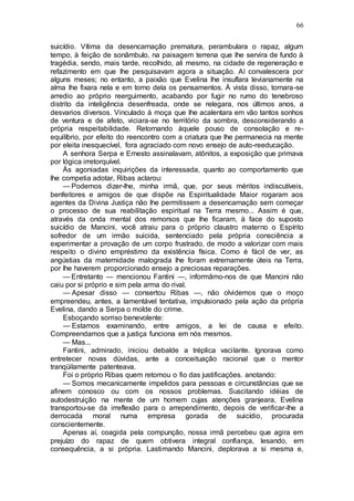 66
suicídio. Vítima da desencarnação prematura, perambulara o rapaz, algum
tempo, à feição de sonâmbulo, na paisagem terrena que lhe servira de fundo à
tragédia, sendo, mais tarde, recolhido, ali mesmo, na cidade de regeneração e
refazimento em que lhe pesquisavam agora a situação. Aí convalescera por
alguns meses; no entanto, a paixão que Evelina lhe insuflara levianamente na
alma lhe fixara nela e em torno dela os pensamentos. À vista disso, tornara-se
arredio ao próprio reerguimento, acabando por fugir no rumo do tenebroso
distrito da inteligência desenfreada, onde se relegara, nos últimos anos, a
desvarios diversos. Vinculado à moça que lhe acalentara em vão tantos sonhos
de ventura e de afeto, viciara-se no território da sombra, desconsiderando a
própria respeitabilidade. Retornando àquele pouso de consolação e re-
equilíbrio, por efeito do reencontro com a criatura que lhe permanecia na mente
por eleita inesquecível, fora agraciado com novo ensejo de auto-reeducação.
A senhora Serpa e Ernesto assinalavam, atônitos, a exposição que primava
por lógica irretorquível.
Às agoniadas inquirições da interessada, quanto ao comportamento que
lhe competia adotar, Ribas aclarou:
— Podemos dizer-lhe, minha irmã, que, por seus méritos indiscutíveis,
benfeitores e amigos de que dispõe na Espiritualidade Maior rogaram aos
agentes da Divina Justiça não lhe permitissem a desencarnação sem começar
o processo de sua reabilitação espiritual na Terra mesmo... Assim é que,
através da onda mental dos remorsos que lhe ficaram, à face do suposto
suicídio de Mancini, você atraiu para o próprio claustro materno o Espírito
sofredor de um irmão suicida, sentenciado pela própria consciência a
experimentar a provação de um corpo frustrado, de modo a valorizar com mais
respeito o divino empréstimo da existência física. Como é fácil de ver, as
angústias da maternidade malograda lhe foram extremamente úteis na Terra,
por lhe haverem proporcionado ensejo a preciosas reparações.
— Entretanto — mencionou Fantini —, informãmo-nos de que Mancini não
caiu por si próprio e sim pela arma do rival.
— Apesar disso — consertou Ribas —, não olvidemos que o moço
empreendeu, antes, a lamentável tentativa, impulsionado pela ação da própria
Evelina, dando a Serpa o molde do crime.
Esboçando sorriso benevolente:
— Estamos examinando, entre amigos, a lei de causa e efeito.
Compreendamos que a justiça funciona em nós mesmos.
— Mas...
Fantini, admirado, iniciou debalde a tréplica vacilante. Ignorava como
entretecer novas dúvidas, ante a conceituação racional que o mentor
tranqüilamente patenteava.
Foi o próprio Ribas quem retomou o fio das justificações. anotando:
— Somos mecanicamente impelidos para pessoas e circunstâncias que se
afinem conosco ou com os nossos problemas. Suscitando idéias de
autodestruição na mente de um homem cujas atenções granjeara, Evelina
transportou-se da irreflexão para o arrependimento, depois de verificar-lhe a
derrocada moral numa empresa gorada de suicídio, procurada
conscientemente.
Apenas aí, coagida pela compunção, nossa irmã percebeu que agira em
prejuízo do rapaz de quem obtivera integral confiança, lesando, em
consequência, a si própria. Lastimando Mancini, deplorava a si mesma e,
 