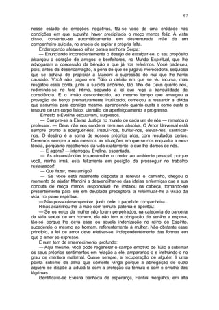 67
nesse estado de emoções negativas, fêz-se vaso de uma entidade nas
condições em que supunha haver precipitado o moço menos feliz. À vista
disso, converteu-se automàticamente em desventurada mãe de um
companheiro suicida, no anseio de expiar a própria falta.
Endereçando afetuoso olhar para a senhora Serpa:
— Enunciando inconscientemente o desejo de exculpar-se, o seu propósito
alcançou o coração de amigos e benfeitores, no Mundo Espiritual, que lhe
advogaram a concessão da bênção a que já nos referimos. Você padeceu,
pois, antes da desencarnação, a pena de que se julgava merecedora, sequiosa
que se achava de propiciar a Mancini a supressão do mal que lhe havia
causado. Você não pagou em Túlio o débito em que se viu incursa, mas
resgatou essa conta, junto a suicida anônimo, tão filho de Deus quanto nós,
redimindo-se no foro íntimo, segundo a lei que rege a tranquilidade de
consciência. E o irmão desconhecido, ao mesmo tempo que amargou a
provação do berço prematuramente inutilizado, começou a ressarcir a dívida
que assumira para consigo mesmo, aprendendo quanto custa e como custa o
tesouro de um corpo físico, utensílio de aperfeiçoamento e progresso.
Ernesto e Evelina escutavam, surpresos.
— Cumpre-se a Eterna Justiça no mundo de cada um de nós — rematou o
professor. — Deus não nos condena nem nos absolve. O Amor Universal está
sempre pronto a soerguer-nos, instruir-nos, burilar-nos, elevar-nos, santificar-
nos. O destino é a soma de nossos próprios atos, com resultados certos.
Devemos sempre a nós mesmos as situações em que se nos enquadra a exis-
tência, porqüanto recolhemos da vida exatamente o que lhe damos de nós.
— E agora? — interrogou Evelina, espantada.
— As circunstâncias trouxeram-lhe o credor ao ambiente pessoal, porque
você, minha irmã, está felizmente em posição de prosseguir no trabalho
restaurador!
— Que fazer, meu amigo?
— Se você está realmente disposta a renovar o caminho, chegou o
momento de ajudar Mancini a desvencilhar-se das ideias enfermiças que a sua
conduta de moça menos responsável lhe instalou na cabeça, tornando-se
presentemente para ele em devotada preceptora, a reformular-lhe a visão da
vida, no plano espiritual.
— Não posso desempenhar, junto dele, o papel de companheira...
Ribas acarinhou-lhe a mão com ternura paterna e apontou:
— Se os erros da mulher não foram perpetrados, na categoria de parceira
da vida sexual de um homem, ela não tem a obrigação de ser-lhe a esposa,
tão-só porque lhe deva essa ou aquela indenização no reino do Espírito,
sucedendo o mesmo ao homem, referentemente à mulher. Não obstante esse
princípio, a lei de amor deve efetivar-se, independentemente das formas em
que o amor se expresse.
E num tom de enternecimento profundo:
— Aqui mesmo, você pode regenerar o campo emotivo de Túlio e sublimar
os seus próprios sentimentos em relação a ele, amparando-o e instruindo-o no
grau de mentora maternal. Quase sempre, a recuperação de alguém é uma
planta sublime da alma que sômente vinga porque a abnegação de outro
alguém se dispõe a adubá-la com a proteção da ternura e com o orvalho das
lágrimas...
Identificava-se Evelina banhada de esperança, Fantini mergulhou em alta
 