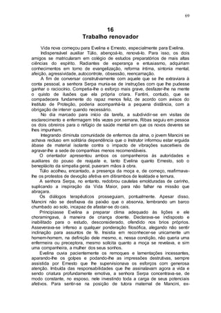 69
16
Trabalho renovador
Vida nova começou para Evelina e Ernesto, especialmente para Evelina.
Indispensável auxiliar Túlio, abençoá-lo, renová-lo. Para isso, os dois
amigos se matricularam em colégio de estudos preparatórios de mais altas
ciências do espírito. Radiantes de esperança e entusiasmo, adquiriam
conhecimentos em torno de evangelização, reforma íntima, sintonia mental,
afeição, agressividade, autocontrole, obsessão, reencarnação.
A fim de conversar construtivamente com aquele que se lhe extraviara à
conta pessoal, a senhora Serpa munia-se de instruções com que lhe pudesse
ganhar o raciocínio. Competia-lhe o esforço mais grave, desfazer-lhe na mente
o quisto de ilusões que ela própria criara. Fantini, contudo, que se
compadecera fundamente do rapaz menos feliz, de acordo com avisos do
Instituto de Proteção, poderia acompanhá-la a pequena distância, com a
obrigação de intervir quando necessário.
No dia marcado para início da tarefa, a subdividir-se em visitas de
esclarecimento e enfermagem três vezes por semana, Ribas seguiu em pessoa
os dois obreiros para o refúgio de saúde mental em que os novos deveres se
lhes impunham.
Integrando diminuta comunidade de enfermos da alma, o jovem Mancini se
achava recluso em solitária dependência que o Instrutor informou estar erguida
àbase de material isolante contra o impacto de vibrações suscetíveis de
agravar-lhe a sede de companhias menos recomendáveis.
O orientador apresentou ambos os companheiros às autoridades e
auxiliares do pouso de reajuste e, tanto Evelina quanto Ernesto, sob o
beneplácito da simpatia geral, puseram mãos à obra.
Túlio acolheu, encantado, a presença da moça e, de começo, reafirmava-
lhe os protestos de devoção afetiva em ditirambos de lealdade e ternura.
A senhora Serpa, no entanto, redobrou cautelas emolduradas de carinho,
suplicando a inspiração da Vida Maior, para não falhar na missão que
abraçara.
Os diálogos terapêuticos prosseguiam, pontualmente. Apesar disso,
Mancini não se desfixava da paixão que o absorvia, lembrando um barco
chumbado ao solo, incapaz de afastar-se do cais.
Principiasse Evelina a preparar clima adequado às lições e ele
choramingava, à maneira de criança doente. Declarava-se indisposto e
inabilitado para o estudo, desconsiderado, ofendido nos brios próprios.
Asseverava-se infenso a qualquer ponderação filosófica, alegando não sentir
inclinação para assuntos de fé. Insistia em reconhecer-se unicamente um
homem-homem, na definição dele mesmo, e, nessa condição, não queria uma
enfermeira ou preceptora, mesmo solícita quanto a moça se revelava, e sim
uma companheira, a mulher dos seus sonhos.
Evelina ouvia pacientemente os remoques e lamentações incessantes,
aparando-lhe os golpes e podando-lhe as impressões destrutivas, sempre
assistida por Ernesto que lhe supervisionava os esforços com generosa
atenção. Imbuída das responsabilidades que lhe assinalavam agora a vida e
sendo criatura profundamente emotiva, a senhora Serpa concentrava-se, de
modo constante, no esposo, nele investindo toda a carga de seus potenciais
afetivos. Para sentir-se na posição de tutora maternal de Mancini, ex-
 