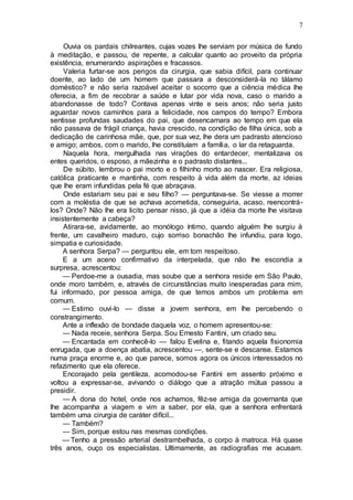 7
Ouvia os pardais chilreantes, cujas vozes lhe serviam por música de fundo
à meditação, e passou, de repente, a calcular quanto ao proveito da própria
existência, enumerando aspirações e fracassos.
Valeria furtar-se aos perigos da cirurgia, que sabia difícil, para continuar
doente, ao lado de um homem que passara a desconsiderá-la no tálamo
doméstico? e não seria razoável aceitar o socorro que a ciência médica lhe
oferecia, a fim de recobrar a saúde e lutar por vida nova, caso o marido a
abandonasse de todo? Contava apenas vinte e seis anos; não seria justo
aguardar novos caminhos para a felicidade, nos campos do tempo? Embora
sentisse profundas saudades do pai, que desencarnara ao tempo em que ela
não passava de frágil criança, havia crescido, na condição de filha única, sob a
dedicação de carinhosa mãe, que, por sua vez, lhe dera um padrasto atencioso
e amigo; ambos, com o marido, lhe constituíam a família, o lar da retaguarda.
Naquela hora, mergulhada nas virações do entardecer, mentalizava os
entes queridos, o esposo, a mãezinha e o padrasto distantes...
De súbito, lembrou o pai morto e o filhinho morto ao nascer. Era religiosa,
católica praticante e mantinha, com respeito à vida além da morte, az ideias
que lhe eram infundidas pela fé que abraçava.
Onde estariam seu pai e seu filho? — perguntava-se. Se viesse a morrer
com a moléstia de que se achava acometida, conseguiria, acaso, reencontrá-
los? Onde? Não lhe era licito pensar nisso, já que a idéia da morte lhe visitava
insistentemente a cabeça?
Atirara-se, avidamente, ao monólogo íntimo, quando alguém lhe surgiu à
frente, um cavalheiro maduro, cujo sorriso bonachão lhe infundiu, para logo,
simpatia e curiosidade.
A senhora Serpa? — perguntou ele, em tom respeitoso.
E a um aceno confirmativo da interpelada, que não lhe escondia a
surpresa, acrescentou:
— Perdoe-me a ousadia, mas soube que a senhora reside em São Paulo,
onde moro também, e, através de circunstâncias muito inesperadas para mim,
fui informado, por pessoa amiga, de que temos ambos um problema em
comum.
— Estimo ouvi-lo — disse a jovem senhora, em lhe percebendo o
constrangimento.
Ante a inflexão de bondade daquela voz, o homem apresentou-se:
— Nada receie, senhora Serpa. Sou Ernesto Fantini, um criado seu.
— Encantada em conhecê-lo — falou Evelina e, fitando aquela fisionomia
enrugada, que a doença abatia, acrescentou —, sente-se e descanse. Estamos
numa praça enorme e, ao que parece, somos agora os únicos interessados no
refazimento que ela oferece.
Encorajado pela gentileza, acomodou-se Fantini em assento próximo e
voltou a expressar-se, avivando o diálogo que a atração mútua passou a
presidir.
— A dona do hotel, onde nos achamos, fêz-se amiga da governanta que
lhe acompanha a viagem e vim a saber, por ela, que a senhora enfrentará
também uma cirurgia de caráter difícil...
— Também?
— Sim, porque estou nas mesmas condições.
— Tenho a pressão arterial destrambelhada, o corpo à matroca. Há quase
três anos, ouço os especialistas. Ultimamente, as radiografias me acusam.
 