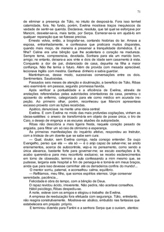 71
de eliminar a presença de Túlio, no intuito de desposá-la. Fora isso terrível
calamidade, fora. No fundo, porém, Evelina mostrava traços inequívocos da
vaidade de sentir-se querida. Declarava, resoluta, que tal qual se esforçava por
Mancini, desvelar-se-ia, mais tarde, por Serpa. Esmerar-se-ia em ajudá-lo em
qualquer reparação que se fizesse precisa.
Ernesto volvia, então, a biografar-se, contando histórias do lar. Amava a
esposa, entranhadamente, e confessava que praticara muitos disparates,
quando mais moço, de maneira a preservar a tranquilidade doméstica. E a
filha? Celina era uma bênção que lhe acalentara o coração na madureza.
Sempre terna, compreensiva, devotada. Sonhara para ela um marido bom,
amigo; no entanto, deixara-a aos vinte e dois de idade sem casamento à vista.
Conquanto a dor de pai, distanciado de casa, depunha na filha a maior
confiança. Não lhe temia o futuro. Além de provida com mesada apreciável,
lecionava Inglês com mestria. Ganhava dinheiro e sabia guardar.
Mantinham-se, desse modo, sucessivas conversações entre os dois.
Sentimentais. Saudosistas.
Passados seis meses de atenção e doutrinação, a benefício de Túlio, Ribas
veio examiná-lo em pessoa, segundo promessa havida.
Após verificar a pontualidade e a eficiência de Evelina, através de
anotações referendadas pelas autoridades orientadoras da casa, penetrou o
aposento do enfermo, categorizado para ele como médico em acurada ins-
peção. Ao primeiro olhar, porém, reconheceu que Mancini apresentava
escasso proveito com as lições recebidas.
Apático, denunciava na mente uma ideia central:
Evelina. E com Evelina no miolo das mais profundas cogitações, vinham as
ideias-satélites: o anseio de transformá-la em objeto de posse única, o tiro de
Caio, o desejo de vingança e as escuras alusões da autopiedade.
Ribas não descobria a mais ligeira fresta, naquele coração pesado de
angústia, para filtrar um só raio de otimismo e esperança.
Ás primeiras manifestações do inquérito afetivo, respondeu ao Instrutor,
com a tristeza de um doente que se sabe sem cura:
— Qual, doutor, sem Evelina comigo, nada consigo entender. Se ouço
Evangelho, penso que ela — ela só — é o anjo capaz de salvar-me; se anoto
ensinamentos, acerca de autocontrole, vejo-a no pensamento, como sendo a
única alavanca, bastante forte para governar-me; se escuto exortações à fé,
acabo querendo-a para meu reconforto exclusivo; se recebo esclarecimentos
em torno de obsessão, termino a aula confessando a mim mesmo que, se
pudesse, largaria este hospital a fim de persegui-la e tomá-la em meus braços,
ainda que para isso devesse caminhar até os derradeiros confins do mundo!...
O mentor sorriu, paternal, e aconselhou calma, equilíbrio.
— Reflitamos, meu filho, que somos espíritos eternos. Urge conservar
serenidade, paciência...
Felicidade é obra do tempo, com a bênção de Deus.
O rapaz revidou ácido, irreverente. Não pedira, não aceitava conselhos.
Hábil psicólogo, Ribas despediu-se.
Á noite, esteve com os amigos e elogiou o trabalho de Evelina.
A empresa de reeducação fora efetuada com segurança. Túlio, entretanto,
não reagira construtivamente. Mostrava-se abúlico, embutido nas fantasias que
estabelecera em prejuízo próprio.
E terminou dizendo para Fantini e a senhora Serpa que o ouviam, atentos:
 