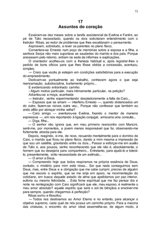 73
17
Assuntos do coração
Esvairam-se dez meses sobre a tarefa assistencial de Evelina e Fantini, ao
pé de Túlio necessitado, quando os dois solicitaram entendimento com o
Instrutor Ribas, ao redor de problemas que lhes escaldavam o pensamento.
Aspiravam, sobretudo, a rever os parentes no plano físico.
Convertera-se Ernesto num poço de memórias sobre a esposa e a filha, a
senhora Serpa não mais suportava as saudades do marido e dos pais. Porque
ansiassem pelo retorno, ardiam na sede de informes e explicações.
O orientador acolheu-os com a lhaneza habitual e, após registrar-lhes o
pedido de bons ofícios para que lhes fôsse obtida a concessão, acentuou,
simples:
— Creio que vocês já estejam em condições satisfatórias para a execução
do empreedimento.
Dedicam-se pontualmente ao trabalho, conhecem agora o que seja
reencarnação, autodisciplina, burilamento próprio...
E evidenciando entranhado carinho:
- Algum motivo particular, mais intimamente particular, na petição?
Adiantou-se a moça, acanhada:
— Instrutor, venho experimentando desoladoramente a falta de Caio...
— Esposos que se amam — interferiu Ernesto —, quando distanciados um
do outro, fazem-se noivos outra vez... Porque não confessar que também eu
ando aflito por abraçar minha velha?
— Caro amigo — aventurou-se Evelina, fixando o mentor de maneira
expressiva —, em nos reportando à ligação conjugal, arriscaria uma consulta...
— Diga, filha...
— O senhor não ignora que, em meu primeiro reencontro com Mancini,
senti-me, por momentos, a jovem menos responsável que fui, observando-me
fortemente atraida para ele.
Depois, reagindo, vi-me, de novo, recuando mentalmente para o domínio de
Caio, o marido que ficou no plano físico, dando a mim mesma a impressão de
que sou um satélite, gravitando entre os dois... Passei a esforçar-me em auxílio
de Túlio e, aos poucos, venho reconhecendo que ele não é, absolutamente, o
homem que eu desejaria para companheiro... Entretanto, para ajudá-lo e tolerá-
lo, presentemente, sinto necessidade de um estímulo...
— O amor a Deus.
— Compreendo hoje que todos respiramos na própria essência de Deus;
contudo, o mistério para mim está nisso... Sei que nada conseguimos sem
Deus, mas, entre Deus e a obrigação que me cabe cumprir, preciso de alguém
que me escore o espírito, que se me erija em apoio, na movimentação do
cotidiano, em busca daquele estado de alma que apelidamos por paz interior,
euforia ou mesmo felicidade. .. Esta fome espiritual que me faz pensar dia e
noite na reintegração com Caio significará que ele, meu esposo, é realmente o
meu amor absoluto? aquele espírito que será o sol de bênçãos a envolver-me
para sempre, quando chegarmos à perfeição?
Ribas sorriu e filosofou:
— Todos nos destinamos ao Amor Eterno e no entanto, para alcançar o
objetivo supremo, cada qual de nós possui um caminho próprio. Para a maioria
das criaturas, o encontro do amor ideal assemelha-se, de algum modo, à
 