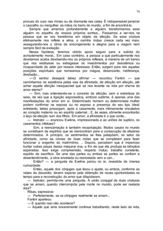 74
procura do ouro nas minas ou de diamante nas catas. É indispensável peneirar
o cascalho ou mergulhar as mãos no barro do mundo, a fim de encontrá-lo.
Sempre que amamos profundamente a alguém, transformamos esse
alguém no espelho de nossos próprios sonhos... Passamos a ver-nos na
pessoa que se nos transforma em objeto da afeição. Se essa criatura
efetivamente nos reflete a alma, o carinho mútuo cresce cada vez mais,
assegurando-nos o clima de encorajamento e alegria para a viagem nem
sempre fácil da evolução.
Nessa hipótese, teremos obtido apoio seguro para a subida do
acrisolamento moral... Em caso contrário, a pessoa a que particularmente nos
devotamos acaba devolvendo-nos os próprios reflexos, à maneira de um banco
que nos restituisse ou estragasse os investimentos por desistência ou
incapacidade de zelar por nossos interesses. Então, surgem para nós aquelas
posições espirituais que nomeamos por mágoa, desencanto, indiferença,
desilusão...
— O senhor desejará talvez afirmar — recordou Fantini — que
caminhamos na existência pelas vias da afinidade, de afeição em afeição, até
achar aquela afeição inesquecível que se nos levante na vida por chama de
amor eterno?
— Sim, mas entendendo-se o conceito de afeição, sem a estreiteza do
sexo, de vez que a ligação esponsalícia, embora sublime, é apenas uma das
manifestações do amor em si. Determinado homem ou determinada mulher
podem confirmar na esposa ou no esposo a presença do seu tipo ideal;
entretanto, talvez prossigam, após o casamento, mais intimamente vinculados
ao coração materno ou ao espírito paternal... E, às vezes, sômente encontrarão
o laço de eleição num dos filhos. Em amor, a afinidade é o que conta...
— Instrutor — enunciou Evelina, impressionada e as uniões de suplício, os
casamentos infelizes?
Sim, a reencarnação é também recapitulação. Muitos casais no mundo
se constituem de espíritos que se reencontram para a consecução de afazeres
determinados. A princípio, os sentimentos se lhes justapõem, no setor da
afinidade, como as crenas de duas rodas que se completam para fazer
funcionar o engenho do matrimônio. .. Depois, percebem que é imperioso
burilar outras peças dessa máquina viva, a fim de que ela produza as bênçãos
esperadas. Isso exige compreensão, respeito mútuo, trabalho constante,
espírito de sacrifício. Se uma das partes ou ambas as partes se confiam a
desentendimento, a obra encetada ou reencetada vem a cair...
Então? — a pergunta de Evelina pairou no ar, revestida de imensa
curiosidade.
Então, aquele dos cônjuges que lesou o ajuste, ou ambos, conforme as
raízes da desunião, devem esperar pela obtenção de novas oportunidades no
tempo para a reconstrução do amor que dilapidaram.
— Instrutor, permita-me uma pergunta. A união conjugal de duas criaturas
que se amam, quando interrompida pela morte no mundo, pode ser reatada
aqui?
Ribas, expressivo:
— Perfeitamente, se os cônjuges realmente se amam...
Fantini aparteou:
— E quando isso não acontece?
— Aquele que ama sinceramente continua trabalhando, neste lado da vida,
 