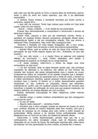 75
pelo outro que não lhe guarda na Terra a mesma altura de sentimento, aprimo-
rando a obra do amor em outros aspectos, que não o da afetividade
esponsalícia.
A senhora Serpa mostrou o semblante iluminado por bonito sorriso e
asseverou, segura de si:
— Isso não me ocorrerá. Tenho hoje motivos para confiar em Caio tanto
quanto confio em mim mesma.
- Sua fé — volveu o Instrutor — é um retrato de sua sinceridade.
Ernesto fitou demoradamente a companheira e admirou-lhe a ternura da
alma boa e ingênua.
Desde muito, passara a nutrir por ela entranhado carinho. Nunca a
apanhara em qualquer deslize. Sempre compassiva, abnegada. Muitas vezes,
surpreendia-se ligado a ela por encantadora atração. Sob que prisma a
estimava? Filha, companheira, mãe, irmã? Não conseguiria dizer.
Temendo o mergulho em mais longas divagações, ele, o bom amigo,
chasqueou, no intuito claro de desviar o curso dos próprios pensamentos:
— Instrutor Ribas, qual se verifica no caso de nossa irmã, também estou
persuadido de que minha esposa espera por mim... Entretanto, se isso não
sucede?...
— Se isso não ocorre — e o mentor frisou as palavras com paternal
inflexão de bom-humor —, você, Fantini, desfrutará, sem dúvida, a
possibilidade de auxiliá-la na condição de um amigo fraternal.
— E, nessa hipótese, caber-me-ia o direito de eleger uma nova
companheira na vida nova?
— As leis humanas, tanto no plano terrestre quanto aqui, são princípios
suscetíveis de alteração e, na essência, não afetam as Leis Divinas. Na
moradia dos homens, não existe obrigatoriedade para o estado de viuvez.
Conservam-se órfãos de companhia no lar aqueles corações que o desejam.
Rompidos os compromissos do casamento com a morte do corpo, o homem ou
a mulher permanecem sôzinhos, quando possuem motivos para isso. Natural
aconteça aqui o mesmo, O homem ou a mulher desencarnados guardam
insulamento ou não, conforme os propósitos íntimos que alimentem,
entendendo-se, porém, que em qualquer posição dispomos de recursos para
honorificar o trabalho da edificação do amor puro que acabará imperando, de
maneira definitiva, em nossas relações uns com os outros.
Evelina, denotando preocupação no olhar, diligenciou colher maiores
conhecimentos:
— Instrutor amigo, o senhor conhece companheiros que não conseguiram
consorciar-se aqui?
— Eu sou um deles.
— Alguma razão especial? — esmerilou Fantini.
— Acontece que o amor conjugal, quando se exprime em bases do amor
puro, continua vibrando no mesmo diapasão entre dois mundos, sem que a
permuta de energias de um cônjuge para outro venha a sofrer solução de
continuidade. Minha esposa e eu sempre fomos profundamente unidos.
Bastávamo-nos na Terra um ao outro, em matéria de alimento afetivo.
Sobre-vindo a minha desencarnação, percebi logo que ela e eu
continuávamos em plena vinculação mútuá, qual se fôssemos partes
integrantes de um circuito de forças. Na dedicação espiritual dela, colho meios
de continuar em meu aprendizado do amor a todos, ocorrendo-lhe o mesmo.
 