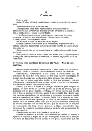 77
18
O retorno
Enfim, a volta.
Ambos, Evelina e Fantini, manifestavam o contentamento de crianças em
festa.
A primeira vinda ao lar, após dois anos.
Às despedidas, antes de se incorporarem à reduzida equipe de
companheiros que tornariam ao domicílio terrestre em condições iguais às
deles, recolheram de Ribas a recomendação:
— Vocês representam nossa cidade, nossos costumes e princípios,
portem-se na base do novo entendimento. Se precisarem de auxílio,
comuniquem-se conosco pelo fio mental.
Um abraço e os votos de felicidade para a viagem.
Quando o veículo pousou rente à Via Anchieta (1), no ponto em que a
estrada se bifurca, descerrando caminho para São Bernardo, o pequeno grupo
dispersou-se.
Cada excursionista era um anseio itinerante, cada qual um mundo vivo de
saudades.
O dirigente da caravana e responsável pela viatura marcou regresso para o
dia seguinte. Que os viajantes se reunissem, ali mesmo, esgotado o prazo de
vinte horas.
(1) Rodovia entre as cidades de Santos e São Paulo. — Nota do autor
espiritual.
Nossos amigos respiraram, maravilhados, o vento brando que os saudava.
Surpresos. Felizes. Custavam a crer estivessem na entrada de São Paulo.
Embevecidos, contemplaram o céu lavado e imensamente azul do
entardecer de maio. Em torno, rajadas de frio neles fixavam recordações de
tempos idos. Caminhavam sob fascinante júbilo a lhes povoar o coração.
Era, sim, a cidade para eles familiar, a terra que amavam... Inalavam
sôfregamente o aroma das flores e sorriam para os ocupantes dos carros que,
naquele fim de sábado, desciam para Santos.
Evelina, que trazia a mente e o coração absorvidos pela imagem do
esposo, em certo trecho do caminho perfilou-se diante de Ernesto, qual se
buscasse nele um grande espelho, e indagou com ternura ingênua que opinião
era a dele, na posição de homem, quanto à apresentação dela. Queria estar
nas mesmas características de simplicidade e bom gosto, com que o marido
estimava encontrá-la no refúgio doméstico. Sabia que a situação era outra.
Serpa não lhe identificaria a presença, do ponto de vista material, tanto quanto
lograria vê-lo; no entanto, ouvira dizer que as pessoas saudosas enxergavam
os amados distantes com os olhos da alma, qual se trouxessem um televisor
no pensamento. Se Caio tivesse emoções e ideias concentrados nela,
certamente lhe registraria os afagos, ainda que para ele tudo não passasse de
simples memória.
Ernesto riu-se ao ouvi-la e elogiou-lhe a perspicácia.
Fitou-lhe o penteado e o rosto, pediu reajuste nas dobras do vestido e
aprovou os sapatos, à feição de um pai, encorajando a filha para a exibição
num baile de debutantes. Depois, acusou-a com graça, asseverando que não
 