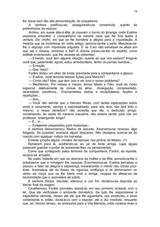 78
lhe toava bem tão alta demonstração de coquetismo.
A senhora justificou-se, assegurando-se convencida, quanto às
preferências do esposo.
Ambos, em suave tête-à-tête, já pisavam o bairro do Ipiranga, onde Evelina
esperava encontrar o companheiro na mesma casa que lhe fora teatro à
ventura. De chofre, eis que se lhe transfere a alegria para a inquietação. À
medida que se avizinhava do ninho antigo, oprimia-se-lhe o peito. Mesclava-se-
lhe o regozijo com imprevista angústia. E se Caio não estivesse na altura em
que ela o situava, amoroso e fiel? A dúvida cravou-se-lhe no espírito, como
estilete envenenado que lhe varasse as entranhas.
— Ernesto, você tem alguma intuição, quanto ao que nos espera? Imagine
você que, justamente agora, estou amedrontada, tenho as pernas bambas...
— Emoção.
— Que mais?
Fantini deitou um olhar de funda gravidade para a companheira e glosou:
— Evelina, você recorda nossas lições para Mancini?
— Como não? Mas, que tem isso a ver com o nosso problema?
— Meditemos. Por meses e meses, temos falado a Túlio, você de modo
especial, relativamente às coisas da alma... Abnegação, compreensão,
serenidade, paciência... Ensinamentos dados e recapitulados, ilações e
repetições...
— Sim...
— Você não admite que o Instrutor Ribas, com tantas explicações sobre
amor e casamento, serviço e espiritualidade, para nós dois, não terá feito o
mesmo, a nosso benefício? não acredita que ele, o dedicado amigo,
conversando, às vezes de maneira exaustiva, não estaria sendo para nós um
professor, enxergando longe?
— É... é...
— Estejamos preparados para mudanças...
A senhora desconversou. Mudou de assunto. Asseverou-se receosa, algo
fatigada. Se possível, aceitaria algum descanso. Não desejava acercar-se do
marido com qualquer indício de mal-estar.
Ernesto propôs alguns minutos de repouso nos jardins do Museu. (1)
Rumaram para lá, acolhendo-se ao pé de fonte amiga, cujas águas
pareciam guardar o poder de asserenar-lhes os pensamentos.
Como que contagiado pelos temores da companheira, Fantini, de repente,
acusou-se amuado.
No exato instante em que se abeirava da mulher e da filha, esmorecia-lhe o
entusiasmo que a romagem lhe causava. Ensimesmou-se. Evelina percebeu e
passou a falar de alegria e esperança, encarecendo o mérito das ideias posi-
tivas. Assinalava ele as frases de vigorosa confiança a se derramarem no
verbo da moça que se lhe fizera irmã e amiga, incapaz de alhear-se da
taciturnidade que o acometera de súbito.
A senhora Serpa, discreta, silenciou e, por fim, declarou-se disposta ao
trecho final da viagem.
Cavalheiroso, Fantini prometeu assisti-la, em seu primeiro contacto com o
lar. Que ela verificasse o ambiente doméstico. Se tudo lhe respondesse à
expectativa otimista, viesse até ele que lhe aguardaria, nos arredores, o aviso
conveniente e, então, deixá-la-ia com o esposo, até o dia imediato, enquanto
que, ao mesmo tempo, se arrancaria para a Vila Mariana, onde contava rever a
 