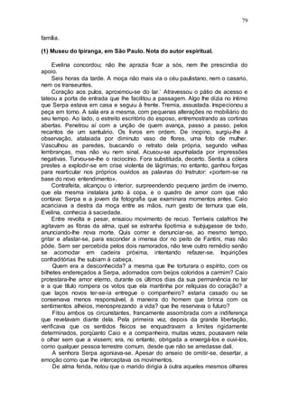 79
família.
(1) Museu do Ipiranga, em São Paulo. Nota do autor espiritual.
Evelina concordou; não lhe aprazia ficar a sós, nem lhe prescindia do
apoio.
Seis horas da tarde. A moça não mais via o céu paulistano, nem o casario,
nem os transeuntes.
Coração aos pulos, aproximou-se do lar.’ Atravessou o pátio de acesso e
tateou a porta de entrada que lhe facilitou a passagem. Algo lhe dizia no íntimo
que Serpa estava em casa e seguiu à frente. Tremia, assustada. Inspecionou a
peça em torno. A sala era a mesma, com pequenas alterações no mobiliário do
seu tempo. Ao lado, o estreito escritório do esposo, entremostrando as cortinas
abertas. Penetrou aí com a unção de quem avança, passo a passo, pelos
recantos de um santuário. Os livros em ordem. De inopino, surgiu-lhe à
observação, atalaiada por diminuto vaso de flores, uma foto de mulher.
Vasculhou as paredes, buscando o retrato dela própria, segundo velhas
lembranças, mas não viu nem sinal. Acusou-se apunhalada por impressões
negativas. Turvou-se-lhe o raciocínio. Fora substituida, decerto. Sentia a cólera
prestes a explodir-se em crise violenta de lágrimas; no entanto, ganhou forças
para rearticular nos próprios ouvidos as palavras do Instrutor: «portem-se na
base do novo entendimento».
Contrafeita, alcançou o interior, surpreendendo pequeno jardim de inverno,
que ela mesma instalara junto à copa, e o quadro de amor com que não
contava: Serpa e a jovem da fotografia que examinara momentos antes. Caio
acariciava a destra da moça entre as mãos, num gesto de ternura que ela,
Evelina, conhecia à saciedade.
Entre revolta e pesar, ensaiou movimento de recuo. Terríveis calafrios lhe
agitavam as fibras da alma, qual se estranha lipotimia a subjugasse de todo,
anunciando-lhe nova morte. Quis correr e denunciar-se, ao mesmo tempo,
gritar e afastar-se, para esconder a imensa dor no peito de Fantini, mas não
pôde. Sem ser percebida pelos dois namorados, não teve outro remédio senão
se acomodar em cadeira próxima, intentando refazer-se. Inquirições
confraditórias lhe subiam à cabeça.
Quem era a desconhecida? a mesma que lhe torturara o espírito, com os
bilhetes endereçados a Serpa, adornados com beijos coloridos a carmim? Caio
protestara-lhe amor eterno, durante os últimos dias da sua permanência no lar
e a que título rompera os votos que ela mantinha por relíquias do coração? a
que laços novos ter-se-ia entregue o companheiro? estaria casado ou se
conservava menos responsável, à maneira do homem que brinca com os
sentimentos alheios, menosprezando a vida? que lhe reservava o futuro?
Fitou ambos os circunstantes, francamente assombrada com a indiferença
que revelavam diante dela. Pela primeira vez, depois da grande libertação,
verificava que os sentidos físicos se enquadravam a limites rigidamente
determinados, porqüanto Caio e a companheira, muitas vezes, pousavam nela
o olhar sem que a vissem; era, no entanto, obrigada a enxergá-los e ouvi-los,
como qualquer pessoa terrestre comum, desde que não se arredasse dali.
A senhora Serpa agoniava-se. Apesar do anseio de omitir-se, desertar, a
emoção como que lhe interceptava os movimentos.
De alma ferida, notou que o marido dirigia à outra aqueles mesmos olhares
 