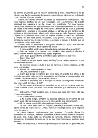 80
de carinho envolvente que lhe haviam pertencido. E mais. Reconheceu o fio de
pérolas que lhe fora presente de noivado, oferecido por ele mesmo, enfeitando
o colo da rival. Chorou, irritada.
Evelina, no entanto, embora trouxesse os pensamentos conflagrados, não
mais lograva desfazer-se da sutil vinculação com ensinamentos da cidade
espiritual que passara a se lhe erguer em residência. Por isso mesmo,
percebia-se analisada no aproveitamento das lições que aprendera ao contacto
de Ribas e de outros amigos da Vida Maior. Lembrou-se de Túlio, a quem tão
repetidamente ensinara o desapego afetivo, e admitiu-se em condições de
egoísmo e inconformidade, talvez muito piores que as dele. Recorreu à prece,
diligenciou humilhar-se, lutou contra si própria, concluindo que Caio desfrutava
o direito de ser feliz como desejasse. Aos poucos, muito aos poucos,
conseguiu acalmar-se, de algum modo, e começou a escutar o diálogo que se
desdobrava, ativo, rente a ela.
— Você, Vera — blasonava o advogado, risonho —, achou em mim um
homem pacato e sincero, deve orgulhar-se disso.
E como explica você o caso daquela dama indesejável no escritório?
— Não me venha com ciúmes. Um causídico não seleciona clientes à
porta, sou um homem do povo e não posso negar-me.
— Quer dizer que não tenho o direito de zelar por nossas relações.
— Quem falou isso?
— O telefonema que recebi dessa lambisgóia me deixou arrasada; o que
ela me disse de você...
— Se dermos atenção a tudo o que se comenta a nosso respeito, a vida
seria impraticável.
— Mas eu não estou agüentando mais.
— Ora, ora, agüentando o quê?
A jovem que Serpa designava por Vera caiu em pranto. Ele atraiu-a de
encontro ao peito, sob os olhos espantados de Evelina, e sussurrou-lhe aos
ouvidos, depois de beijá-la, várias vezes, na face:
— Tolinha! A felicidade não é flor que se adube com lágrimas. Anime-se!
sou seu e você é minha... E daí?
— Se ao menos estivéssemos casados, se ao menos pudesse usar seu
nome, saberia como proceder com essas mulheres que infernizam a nossa
vida...
— Bobagem!... Você exagera tudo, já disse que caso com você; não sou
homem sem palavra...
— Há quanto tempo espero!
— E há quanto tempo, também eu, aguardo solução ao problema de sua
casa? Você não há de querer que eu viva carregando uma sogra louca!...
— Minha mãe é uma infeliz, não podemos desampará-la...
Já falei. Meta essa velha no hospício, que ela já aproveitou a vida dela,
agora temos de viver a nossa. .. Hoje, iremos ao Guarujá, quero ver o negócio
por mim mesmo.
A jovem chorava copiosamente por resposta. Enquanto Serpa lhe
acarinhava os cabelos, tentando consolá-la, Evelina cobrou ânimo e arrastou-
se para fora. Tinha sede da presença de Ernesto, ansiava retomar-lhe a
companhia. Impossível demorar-se no lar que reconhecia haver perdido, para
sempre.
Balda de autocrítica, à face da superexcitação de que se via possuída, tão
 