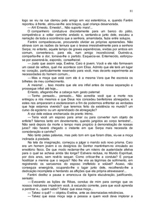 81
logo se viu na rua clamou pelo amigo em voz estentórica, e, quando Fantini
repontou à frente, atirou-se-lhe aos braços, qual criança desarvorada.
— Ah! Ernesto, Ernesto!... Não suporto mais!...
O companheiro conduziu-a discretamente para um banco do pátio,
compelindo-a a voltar caminho andado e, sentando-a junto dele, escutou a
narração de toda a ocorrência que a senhora, amarrotada, fazia entre soluços.
Fantini compadeceu-se, procurando olvidar as próprias apreensões. Não
atinava com as razões da ternura que o levava irresistivelmente para a senhora
Serpa; no entanto, aquele tempo de graves experiências, vividas por ambos em
comum, convertera-o, para ela, num amigo incondicional. Ouvindo-a,
compartia-lhe a dor, tomava-lhe o partido. Esquecia-se. Enternecido, esforçou-
se por asserená-la, expondo, conselheiral:
— Justo que assim seja, Evelina. Caio é jovem. Você e ele não formavam
um casal de velhos, qual me acontece com Elisa. Admito que ele terá um lugar
no coração, particularmente reservado para você, mas decerto experimenta as
necessidades do homem comum...
— Mas a moça que está com ele é a mesma Vera que lhe escrevia os
bilhetes de meu conhecimento.
A mesma!. .. Isso mostra que ele era infiel antes de nossa separação e
prossegue infiel até hoje...
Ernesto, afagando-lhe a cabeça num gesto paternal:
— Tenho pensado... pensado... Não acredita você que a morte nos
entregou a nós mesmos e que Deus nos concedeu benfeitores abnegados, e
estes nos ampararam e esclareceram a fim de podermos enfrentar as verdades
que hoje estamos vivendo? que teremos feito da existência no mundo? um
curso de egoísmo ou um aprendizado de abnegação?
A voz dele estava encharcada de pranto íntimo.
— Teria você um esposo para amar ou para converter num objeto de
enfeite? falamos tanto em devotamento, quando jungidos ao corpo terrestre!...
Não será depois da morte o tempo mais propício à demonstração de nossas
juras? não haverá chegado o instante em que Serpa mais necessita de
consideração e carinho?
Não tanto pelas palavras, mas pelo tom em que foram ditas, viu-se a moça
inclinada à piedade.
Na tela da imaginação, começou a julgar o marido sob novo prisma. Caio
era um homem jovem e os desígnios do Senhor mantinham-no vinculado ao
envoltório físico. De que modo reclamar-lhe um roteiro de austeridade afetiva
para o qual se achava ainda tão longe? Estivera reclusa, no Mundo Espiritual,
por dois anos, sem revê-lo sequer. Como criticar-lhe a conduta? E porque
hostilizar a menina que o seguia? Não lhe vira as lágrimas de sofrimento, em
registrando os sarcasmos do esposo irrefletido e volúvel? Acaso, não
conseguia enxergá-la, ocupando-lhe o lugar junto dele, recolhendo-lhe a
dedicação incompleta e herdando as aflições que ela própria atravessara!...
Fantini desfez a pausa e arrancou-a da ligeira elucubração, justificando,
sensato:
— Evocando as lições de Ribas, concluo de mim para comigo que os
nossos instrutores impeliram você, à excursão corrente, para que você aprenda
a perdoar e... quem sabe? Talvez que essa moça...
— Talvez o quê? — objetou Evelina, ante as desmaiadas reticências.
— Talvez que essa moça seja a pessoa a quem você deva implorar a
 
