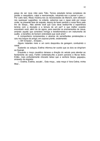 82
graça de ser nova mãe para Túlio. Temos estudado temas complexos de
paixão e reequilibrio, culpa e reencarnação, induzindo-nos a pensar e pen......
Por outro lado, Ribas mostrou-nos as necessidades de Mancini, sem oferecer-
nos quaisquer sugestões; no entanto, sabemos que o rapaz está por nossa
conta, na presente fase de reajuste, depois de haver perdido o corpo físico pelo
tiro de Serpa... Não admite você que Caio deve restituir-lhe a experiência
terrena com a devoção e a ternura de um pai? e que melhor ocasião
encontrará você, além da de agora, para exercitar os ensinamentos de Jesus,
amando aquela que considera inimiga e transformando-a em instrumento de
auxílio, a benefício do homem endividado que você ama?
A companheira compreendeu o alcance de semelhantes ponderações e
caiu nos braços do amigo, em copioso pranto, exclamando:
— Oh! Ernesto!... Ernesto!...
Alguns instantes mais e um carro despontou da garagem, conduzindo o
casal.
Sustando os soluços, Evelina informou ter ouvido que os dois se dirigiriam
ao Guarujá.
Enquanto o moço causídico deixava a direção do veículo para atender ao
fechamento da casa, Fantini contemplou-lhe a jovem parceira e fêz-se lívido.
Então, mais profundamente chocado talvez que a senhora Serpa, gaguejou,
arrasado de angústia:
— Evelina, Evelina, escute!... Esta moça... esta moça é Vera Celina, minha
filha!...
 