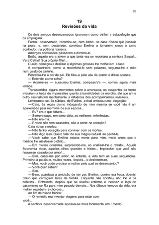 83
19
Revisões da vida
Os dois amigos desencarnados ignoravam como definir a estupefação que
os empolgara.
Fantini, desarvorado, recordou-se, num átimo, da casa rústica que possuía
na praia, e, sem pestanejar, convidou Evelina a tomarem juntos o carro
acolhedor, na poltrona traseira.
Amargas conclusões passaram a dominá-lo.
Então, aquela era a jovem a que tanta vez se reportara a senhora Serpa!...
Vera Celina! Sua própria filha!...
O auto começou a deslizar e lágrimas grossas lhe molhavam a face.
A companheira, como a reconfortá-lo sem palavras, segurou-lhe a mão
num gesto de carinho.
Percebia-lhe a dor de pai. Ele fitou-a pelo véu de pranto e disse apenas:
— Entende como sofro?
— Acalme-se — sussurrou Evelina, compassiVa —, somos agora mais
irmãos.
Transcorridos alguns momentos sobre a arrancada, os ocupantes da frente
iniciaram a troca de impressões quanto a banalidades da marcha, até que um e
outro assinalaram mentalmente a influência dos acompanhantes invisíveis.
Lembrando-se, às súbitas, de Evelina, a rival arriscou uma alegação:
— Caio, às vezes cismo indagando de mim mesma se você não é um
apaixonado pela memória de sua esposa...
— Eu? era o que faltava...
— Sempre ouço, em torno dela, as melhores referências.
— Não era má.
— E você não tem saudades, não a sente no coração?
Caio riu-se e mofou:
— Não tenho vocação para conviver com os mortos.
— Não digo isso. Quero falar de sua mágoa natural ao perdê-la.
— Você sabe que Evelina estava morta para mim, muito antes que o
médico lhe atestasse o óbito...
— Em muitas ocasiões, surpreendo-me, ao analisar-lhe o retrato... Aquela
fisionomia doce, aqueles olhos grandes e tristes... Impossível que você não
houvesse casado por amor!...
— Sim, casei-me por amor; no entanto, a vida tem as suas sequências.
Primeiro, a paixão e, muitas vezes, depois... o desinteresse.
— Mas, você pode precisar o motivo pelo qual se desencantou?
— Você quer saber?
— Sim.
— Bem, guardava a ambição de ser pai; Evelina, porém, era fraca, doente.
Creio que carregava taras de família. Enquanto não abortou, não lhe vi os
defeitos... Entretanto, depois que se revelou enferma e incapaz, o laço do
casamento se fêz para mim pesado demais... Nos últimos tempos da vida, era
mulher rezadeira e chorona...
Ao fim de risada franca:
— O remédio era inventar viagens para estar com
você...
A senhora desencarnada apoiava-se mais fortemente em Ernesto,
 
