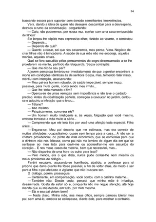 84
buscando escora para suportar com denodo semelhantes irreverências.
Vera, dando a ideia de quem não desejava descambar para o desrespeito,
desviou o rumo da conversação, perguntando:
— Caio, não poderemos, por nossa vez, sonhar com uma casa enriquecida
de filhos?
Ele lançou-lhe rápido mas expressivo olhar, furtado ao volante, e contestou:
— Depende...
— Depende de quê?
— Quanto a casar, sei que nos casaremos, mas pense, Vera. Negócio de
criar filhos não é brincadeira. A saúde de sua mãe não me encoraja, aquelas
manias, aquelas crises.
Qual se fora sacudido pelos pensamentos do sogro desencarnado a se lhe
projetarem na mente, partindo da retaguarda, Serpa contrapôs:
— Que me diz de seu pai?
A jovem perspicaz lembrou-se imediatamente de que o genitor encontrara a
morte em condições idênticas às da senhora Serpa, mas, temendo falar nisso,
mentiu com intenção, asseverando:
— Meu pai era homem robusto, de saúde impecável, sempre moço,
passava, para muita gente, como sendo meu irmão...
— Que lhe teria marcado o fim?
— Operou-se de umas verrugas sem importância e não teve o cuidado
preciso. Antes da cicatrização perfeita, começou a cavoucar no jardim, cortou-
se e adquiriu a infecção que o levou...
— Tétano?
— Isso mesmo.
— Psiquicamente, como era ele?
— Um homem muito inteligente e, às vezes, folgazão qual você mesmo,
embora tomasse a vida muito a sério...
— Compreendo que ele terá tido por você uma afeição toda especial. Filha
única!...
— Engana-se. Meu pai decerto que me estimava, mas era corretor de
muitas atividades, ocupadíssimo, quase sem tempo para a casa... A não ser a
criatura providencial, do ponto de vista econômico, que se esmerava para que
o dinheiro não nos faltasse, como pai não me lembro de algum dia em que se
sentasse ao meu lado para ouvir-me ou aconselhar-me em assuntos do
coração... E nos meus casos de menina, bem que necessitei, mas...
— Não dispunha de uma hora ou outra para isso?
— Pelo menos, era o que dizia, nunca pude contar-lhe nem mesmo os
meus problemas de colégio...
Fantini escutava, acusando-se humilhado, abatido, a confessar para si
próprio que daria quanto lhe fôsse possível, a fim de voltar atrás, de modo a ser
para a filha o pai afetuoso e vigilante que não buscara ser.
O diálogo, porém, prosseguia:
— Certamente, em compensação, você contou com o carinho materno...
— Também não. Desde cedo, percebi que minha mãe é irritadiça,
desanimada. Gosta de estar só e, conquanto não me negue atenção, até hoje
manda que eu me decida, em tudo, por mim mesma.
— Ela e seu pai viviam bem?
— Nada disso. Minha mãe, aos meus olhos, sempre pareceu tolerar meu
pai, sem amá-lo, embora se esforçasse, diante dele, para mostrar o contrário.
 