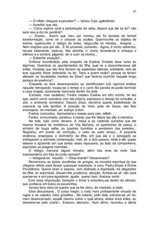 85
— O infeliz chegava a perceber? — tornou Caio, galhofando.
— Acredito que não.
— Como explica você a perturbação da velha, depois que ele se foi? não
será isso a dor de perdê-lo?
— Duvido... Assim que meu pai morreu, ela foi tomada de terrível
transformação, como se o odiasse às ocultas. Queimou-lhe os objetos de
estima, quebrou-lhe o relógio de bolso, rasgou-lhe os retratos... Imagine ....
Nem orações quis por ele... E foi piorando, piorando... Agora, é como sabemos,
recusa tratamento, isola-se, fala sôzinha, ri, chora, lamenta-se e ameaça o
silêncio e a sombra, julgando ver e ouvir os mortos...
— Estranha situação!...
Embora reconfortado pela simpatia de Evelina, Ernesto dava curso às
lágrimas. Guardava os apontamentos da filha, qual se a desconhecesse até
então. Verdade que não fora homem de explosões afetivas; entretanto, nem de
leve supunha fôsse detestado no lar. Teria a jovem razão? porque se teriam
alterado as faculdades mentais de Elisa? que haveria ocorrido naquele longo
pedaço de ausência?
Enquanto os dois desencarnados se identificavam sob rigorosa análise
naquele retrospecto, esvaiu-se o tempo e o carro fêz parada no ponto terminal:
a casa singela, docemente iluminada dentro da noite.
Excitado, mas cauteloso, Fantini instalou Evelina em sítio vizinho, de vez
que, assim como sucedera com ela própria, expressou o desejo de consultar, a
sós, o ambiente doméstico. Depois disso, decidiria quanto àviabilidade de
colocá-la na rota familiar. A posição de Vera, junto de Serpa, não lhes
encorajava, de imediato, um avanço a dois.
Evelina concordou. Aproveitaria o ensejo para orar, refletir...
Fantini, emocionado, penetrou o reduto que lhe falava tao alto à memória.
Na sala, tudo como deixara. A mesa e as cadeiras surradas que ele
mesmo trouxera da residência de Vila Mariana, os apetrechos de pesca, o
armário de louça velha, os quadros humildes a penderem das paredes...
Registrou, em pranto de comoção, o calor de outro tempo... A pequena
distância, enxergava o dormitório da filha, em que ela e o advogado se
entregavam a animada conversação, mas, ali, a dois passos, rente a ele, quase
tateava o aposento em que tantas vezes repousara, ao lado da companheira,
aspirando as aragens marinhas...
O relógio marcava alguns minutos, além das nove da noite. Que
surpreenderia por trás da porta cerrada?
— Indagava-se, inquieto. — Elisa doente? Desanimada?
Rememorou as lições recolhidas de amigos, na moradia espiritual de que
chegava refeito para facear quaisquer surpresas, e orou. Pediu forças à Divina
Providência. Queria rever a esposa, com distinção e dignidade. As alegações
da filha, no automóvel, ditavam-lhe prudência, atenção. Achava-se ali, não para
queixar-se e sim para agradecer, ajudar, querer bem. Ansiava servir.
Com essa disposição, transpôs o limiar e encontrou-se dentro da câmara,
que conhecia em todos os escaninhos.
Jamais faria ideia do quadro que se lhe abriu, de imediato, à visão.
Elisa descansava... O corpo magro, o rosto mais profusamente vincado de
rugas e os cabelos mais grisalhos... No entanto, junto dela, estirava-se um ho-
mem desencarnado, aquele mesmo sobre o qual atirara, tantos anos antes, ao
desvairar-se pelo ciúme!... Estacou, aterrado... Num átimo, recordou a última
 