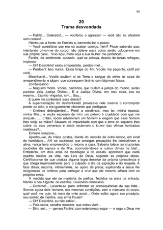 88
20
Trama desvendada
— Patife!... Celerado!... — vociferou o agressor — você não se afastará
sem contas!...
Plantou-se à frente de Ernesto e, barrando-lhe o passo:
— Você acreditava que era só acabar comigo, hein? Fique sabendo que,
intentando privar-me do corpo, não obteve outra coisa senão colocar-me em
sua própria casa... Vivo aqui, moro aqui e sua mulher me pertence!...
Fantini, de sentimento apurado, qual se achava, depois de tantas refregas,
implorou:
— Oh! Desidério! estou arrependido, perdoe-me!...
— Perdoar? Isso nunca. Estou longe do fim. Vocês me pagarão, ceitil por
ceitil...
Miseráveis!... Vocês ocultam aí na Terra o sangue do crime na capa do
arrependimento e julgam que conseguem lavá-lo com lágrimas falsas.
Zombeteando:
— Ninguém morre. Vocês, bandidos, que burlam a justiça do mundo, serão
punidos pela Justiça Divina!... E a Justiça Divina, em meu caso, sou eu
mesmo... Espírito vingador, sim... Sou...
E quem me contestará esse direito?
A superexcitação do desventurado provocava nele mesmo o corrompido
pranto do ódio, e era igualmente chorando que profligava:
— Cretinos delinqüentes!... Perdi a existência, meu lar, minha esposa,
minha filha... e vocês esperam de mim um prêmio à crueldade com que me
aniquila-....... Então, vocês exterminam um homem e exigem que esse homem
lhes beije as mãos? Abusam da impunidade com que a terra do sepulcro lhes
cobre os atos perversos e ainda reclamam o louvor das vítimas tombadas
indefesas?...
Ernesto soluçava...
Ajoelhou-se, de mãos postas, diante do vencido de outro tempo, em sinal
de humildade... Ah! se soubesse que amargas provações lhe combaliriam a
alma, nunca teria empreendido o retorno a casa. Saberia tolerar as cruciantes
saudades da esposa e da filha, acomodando-se a outros climas de luta!...
Entretanto, em dois anos de meditação e de estudo, aprendera que cada
espírito recebe da vida, nas Leis de Deus, segundo as próprias obras.
Certificara-se de que criatura alguma logra desertar da própria consciência e
que chega invariavelmente para o culpado o dia da expiação e do reajuste. À
face disso, recorria, intimamente, ao apoio da prece, suplicando a Jesus lhe
revigorasse os ombros para carregar a cruz que ele mesmo talhara com os
próprios erros.
À medida que ele se mantinha de joelhos, flectidos na areia da entrada,
fitando o céu fulgente de estrelas, Desidério continuava:
— Covarde!... Levante-se para enfrentar as consequências de sua falta...
Somos agora dois homens, nas mesmas condições, sem a máscara do corpo,
qual você me quis, há mais de vinte anos!... Onde estão agora sua prosápia,
seu sorriso de mentira, sua arma frouxa?
— Oh! Desidério, eu não sabia!...
— Pois saiba, canalha matador, que estou vivo!...
— Sim, sei... — gemeu Fantini, com estertoroso esgar — e rogo a Deus me
 