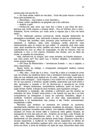 89
perdoe pelo mal que lhe fiz...
— Se Deus existe, estará de meu lado... Você não pode invocar o nome de
Deus para acobertar-se...
— Reconheço... mas imploro a você, Desidério...
A frase, porém, desfaleceu na garganta que a dor sufocava.
— Implora o quê?
— Perdoe-me pelo amor que você tem a Elisa e que Elisa lhe tem!...
Ignorava que minha esposa o amasse tanto!... Sou um réprobo, bem o sinto...
entretanto, fiz-me criminoso por muito amar a esposa que o Céu me havia
dado!...
O frio interlocutor pareceu comover-se, diante daquele testemunho de
abnegação e humildade, mas, retornando à dureza em que se caracterizava:
— Porque não escolheu outro processo para remover-me do caminho?
Adotando a violência, nada mais conseguiu senão atirar-me mais
intensivamente para os braços de sua mulher... E, enquanto você viveu nesta
casa, após acreditar-me morto, partilhei sua mesa e sua vida... Você supunha
surpreender-me com os olhos da imaginação, na tela do remorso, mas via
realmente a mim, a mim mesmo, Desidério dos Santos, com os olhos da
mente, no espelho da consciência...
Hoje, chamam-me os amigos, sem corpo terrestre, de Espírito obsessor. ..
que mais posso ser? Sou quem sou, o homem ultrajado, o empreiteiro de
minha própria vingança!...
— Oh! Deus de Misericórdia — lamentou-se Ernesto —, sou o culpado, o
único responsável...
Nesse trecho do diálogo, o amargurado perseguidor desferiu ruidosa
gargalhada e refutou:
— Não, não!... Você não é o único... Você fêz a ideia e o modelo do crime
que me arredou da existência física, mas o verdadeiro homicida, aquele que se
valeu de sua maldade para destruir-me, foi outro... Ignoro a razão, mas tenho o
destino entre verdugos!... Você disparou o tiro contra mim, no intuito de afastar-
me de sua esposa, e Amâncio, aquele canalha, observando que você errara o
alvo, aproveitou a ocasião a fim de eliminar-me e apossar-se da minha
esposa!... Amigos tenebrosos, companheiros satânicos, quem os reuniu na-
quela terrível manhã, à feição de dois monstros, para liquidarem comigo!...
Recolhendo a revelação, não obstante o sofrimento que lhe revolvia as
entranhas da alma, Ernesto reme-morou o dia funesto em que ele e os dois
companheiros se entregaram à busca de codornas. Desidério, alegre e
confiante, Amâncio preocupado com os dois cães especializados na
descoberta e no levantamento das presas, e ele, Fantini, ensimesmado,
arquitetando o delito.
Recordou que Amâncio se esmerava em conduzir os cachorros,
absolutamente entretido com os possíveis resultados da empresa... Depois de
algumas pequenas incursões pela mataria, com balázios infrutíferos, Desidério
escalara um tronco de árvore velha e cravara-se entre galhos robustos, de
espingarda na mira das aves em vôo... Amâncio, de um lado, e ele, Ernesto, de
outro, com reduzidas distâncias entre si. Ao ver Desidério, sondando
atentamente um dos pássaros que planava ainda longe, disparara contra ele e
recuara espavorido, a ocultar-se no mundo verde, esperando os efeitos do
gesto infeliz. Não percebera qualquer grito, mas sim outros tiros que atribuiu,
como era óbvio, à arma de Amâncio em ação de caça. Decorridos nada mais
 