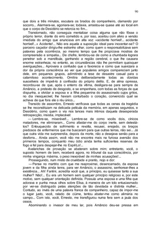 90
que dois a três minutos, escutara os brados do companheiro, clamando por
socorro... Alarmara-se, agoniara-se; todavia, arrastou-se quase até ao local em
que o corpo de Desidério se retorcia no fim...
Transtornado, não conseguia mentalizar coisa alguma que não fôsse o
próprio terror, diante do erro cometido e, por isso, aceitou com alívio a versão
imediata do amigo que anunciava em alta voz: «acidente horrível!... acidente
horrível!...» Acidente!... Não era aquela a suposição ideal para inocentar-se? O
parceiro caçador dirigiu-lhe estranho olhar, como quem o responsabilizava sem
palavras pela ocorrência, ao mesmo tempo que lhe propiciava mostras de
compreensão e simpatia... De chofre, lembrou-se de como a chumbada lograra
penetrar sob a mandíbula, ganhando a região cerebral, o que lhe causara
enorme estranheza; no entanto, as circunstâncias não lhe permitiam quaisquer
averiguações... Aprovara a confusão que o favorecia e como que suavizara a
dor da própria consciência ao ver que populares amigos compareciam junto
dele, em pequenos grupos, adimitindo a tese de desastre casual para o
calamitoso acontecimento. Omitira deliberadamente todas as dúvidas
suscetíveis de impeli-lo à confissão do próprio delito. E, de alma opressa,
recordou-se de que, após o enterro da vítima, desligara-se para sempre de
Amâncio, a pretexto de desgosto, e se empenhara, com todas as forças de que
dispunha, a olvidar a esposa e a filha pequenina do assassinado cujos gritos,
no dia inesquecível, lhe haviam conturbado o coração, convencido qual se
achava de que fora ele o réu único...
Transido de assombro, Ernesto verificava que todas as cenas da tragédia
se lhe reconstituiam na delicada película da memória, em apenas segundos, e
Desidério, como quem o via nos lances mais íntimos daquela desesperada
retrospecção, insistia, implacável:
— Lembre-se, miserável!... Lembre-se de como vocês dois, cínicos
matadores, me eliminaram... Como afastar-me do corpo inerte, sem detestá-
los? Enlouquecido de sofrimento e revolta, recusei, enojado, os braços
piedosos de enfermeiros que me buscaram para que outras terras, não sei... Já
que outra vida me surpreendia, depois da morte, não a desejava senão para a
desforra... Ainda assim, você não me encontra mais na furiosa aversão dos
primeiros tempos, conquanto meu ódio ainda tenha suficientes reservas de
fogo e fel para despejar-lhe no EspíriLo!...
Avalanchas de provação se abateram sobre mim; entretanto, você, o
suposto homem de bem, receberá agora, no tribunal da sua consciência, por
minha vingança máxima, o peso inexorável de minhas acusações!...
Prosseguindo, num misto de crueldade e pranto, nojo e dor:
— Pense no martírio com que me reaproximei, desencarnado, da esposa
jovem e da filha ainda tenra, para ver Amâncio, o assassino, senhorear-lhes a
existência... Ah! Fantini, acredita você que, a princípio, eu quisesse tanto a sua
mulher? Não!... Eu era um homem sem qualquer princípio religioso e, por este
motivo, sem qualquer orientação definida. Possuía uma esposa e uma filha que
adorava e punha meus olhos sobre Elisa, à maneira de um tolo entusiasmado
por ver-se distinguido pelas atenções de tão devotada e distinta mulher...
Contudo, ao invés de uma palavra franca de companheiro, capaz de impor-me
o lugar justo, você, ralado de ciúme, tentou abater-me como alimária no
campo... Com isto, você, Ernesto, me transfigurou numa fera sem a jaula dos
ossos.
Abominando o invasor de meu lar, pois Amâncio deu-se pressa em
 