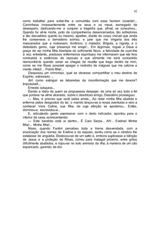 92
como trabalhei para evitar-lhe a comunhão com esse homem covarde!...
Caminhava incessantemente entre os seus e os meus, esmagado de
desespero, dedicando-me a conjurar a tragédia que, afinal, se consumou...
Quando fui vê-la morta, junto de companheiros desencarnados, tão sofredores
e tão desvalidos quanto eu mesmo, ajoelhei, diante do corpo imóvel que ainda
lhe conservava o derradeiro sorriso, e jurei que me vingaria dos três
mascarados que a rodeavam, Amâncio, o matador, Brígida, a ingrata, e o
detestado genro, cuja presença me enoja!... Em lágrimas, roguei a Deus a
graça de ver minha filha libertada do sofrimento físico, a felicidade de ouvir-lhe
a voz; entretanto, piedosos enfermeiros espirituais me informaram que ela fora
conduzida a estâncias de repouso e que sômente me será concedido
reencontrá-la quando sanar as chagas de revolta que trago dentro de mim,
como se me fôsse possível apagar o incêndio de mágoas que me calcina a
mente infeliz!... Pobre filha!...
Desposou um criminoso, qual se devesse compartilhar o meu destino de
Espírito, extraviado ...
Ah! como extinguir as labaredas da inconformação que me devora?
Impossível!...
Ernesto soluçava...
Dando a idéia de quem se propusesse despejar, de uma só vez, todo o fel
que portava na alma ulcerada, sobre o desditoso amigo, Desidério prosseguiu:
— Mas, é preciso que você saiba ainda... Ao notar minha filha abatida e
enferma pelos desgostos do lar, o marido lançou-se a novas aventuras e veio a
conhecer Vera Celina, sua filha, de cuja afeição se apoderou... Então,
dominou-a, escravizou-a...
E, articulando gesto expressivo com o dedo indicador, apontou para o
interior da casa, acrescentando:
— Este bandido está aí dentro... É Caio Serpa... Ah!... Evelina! Minha
filha!... Minha filha!...
Nisso, quando Fantini percebeu toda a trama desvendada, com a
enunciação dos nomes de Evelina e do esposo, sentiu como se o cérebro lhe
estalasse de angústia. Deslocou-se de um salto e, embora suplicasse a bênção
de Jesus e a proteção de Ribas, correu para matagal próximo, entre gritos
dificilmente abafados, e rojou-se no solo arenoso da ilha, à maneira de um cão
espancado, ganindo de dor.
 