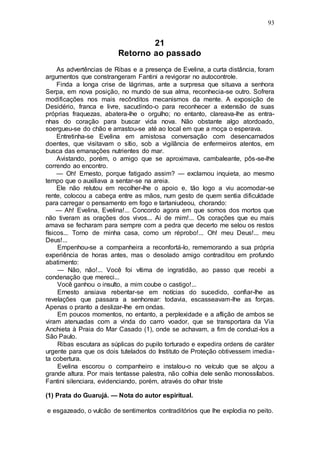 93
21
Retorno ao passado
As advertências de Ribas e a presença de Evelina, a curta distância, foram
argumentos que constrangeram Fantini a revigorar no autocontrole.
Finda a longa crise de lágrimas, ante a surpresa que situava a senhora
Serpa, em nova posição, no mundo de sua alma, reconhecia-se outro. Sofrera
modificações nos mais recônditos mecanismos da mente. A exposição de
Desidério, franca e livre, sacudindo-o para reconhecer a extensão de suas
próprias fraquezas, abatera-lhe o orgulho; no entanto, clareava-lhe as entra-
nhas do coração para buscar vida nova. Não obstante algo atordoado,
soergueu-se do chão e arrastou-se até ao local em que a moça o esperava.
Entretinha-se Evelina em amistosa conversação com desencarnados
doentes, que visitavam o sítio, sob a vigilância de enfermeiros atentos, em
busca das emanações nutrientes do mar.
Avistando, porém, o amigo que se aproximava, cambaleante, pôs-se-lhe
correndo ao encontro.
— Oh! Ernesto, porque fatigado assim? — exclamou inquieta, ao mesmo
tempo que o auxiliava a sentar-se na areia.
Ele não relutou em recolher-lhe o apoio e, tão logo a viu acomodar-se
rente, colocou a cabeça entre as mãos, num gesto de quem sentia dificuldade
para carregar o pensamento em fogo e tartaniudeou, chorando:
— Ah! Evelina, Evelina!... Concordo agora em que somos dos mortos que
não tiveram as orações dos vivos... Ai de mim!... Os corações que eu mais
amava se fecharam para sempre com a pedra que decerto me selou os restos
físicos... Torno de minha casa, como um réprobo!... Oh! meu Deus!... meu
Deus!...
Empenhou-se a companheira a reconfortá-lo, rememorando a sua própria
experiência de horas antes, mas o desolado amigo contraditou em profundo
abatimento:
— Não, não!... Você foi vítima de ingratidão, ao passo que recebi a
condenação que mereci...
Você ganhou o insulto, a mim coube o castigo!...
Ernesto ansiava rebentar-se em notícias do sucedido, confiar-lhe as
revelações que passara a senhorear: todavia, escasseavam-lhe as forças.
Apenas o pranto a deslizar-lhe em ondas.
Em poucos momentos, no entanto, a perplexidade e a aflição de ambos se
viram atenuadas com a vinda do carro voador, que se transportara da Via
Anchieta à Praia do Mar Casado (1), onde se achavam, a fim de conduzi-los a
São Paulo.
Ribas escutara as súplicas do pupilo torturado e expedira ordens de caráter
urgente para que os dois tutelados do Instituto de Proteção obtivessem imedia-
ta cobertura.
Evelina escorou o companheiro e instalou-o no veículo que se alçou a
grande altura. Por mais tentasse palestra, não colhia dele senão monossílabos.
Fantini silenciara, evidenciando, porém, através do olhar triste
(1) Prata do Guarujá. — Nota do autor espiritual.
e esgazeado, o vulcão de sentimentos contraditórios que lhe explodia no peito.
 