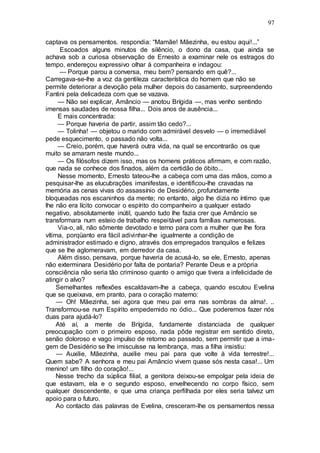 97
captava os pensamentos. respondia: “Mamãe! Mãezinha, eu estou aqui!...”
Escoados alguns minutos de silêncio, o dono da casa, que ainda se
achava sob a curiosa observação de Ernesto a examinar nele os estragos do
tempo, endereçou expressivo olhar à companheira e indagou:
— Porque parou a conversa, meu bem? pensando em quê?...
Carregava-se-lhe a voz da gentileza característica do homem que não se
permite deteriorar a devoção pela mulher depois do casamento, surpreendendo
Fantini pela delicadeza com que se vazava.
— Não sei explicar, Amâncio — anotou Brígida —, mas venho sentindo
imensas saudades de nossa filha... Dois anos de ausência...
E mais concentrada:
— Porque haveria de partir, assim tão cedo?...
— Tolinha! — objetou o marido com admirável desvelo — o irremediável
pede esquecimento, o passado não volta...
— Creio, porém, que haverá outra vida, na qual se encontrarão os que
muito se amaram neste mundo...
— Os filósofos dizem isso, mas os homens práticos afirmam, e com razão,
que nada se conhece dos finados, além da certidão de óbito...
Nesse momento, Ernesto tateou-lhe a cabeça com uma das mãos, como a
pesquisar-lhe as elucubrações imanifestas, e identificou-lhe cravadas na
memória as cenas vivas do assassínio de Desidério, profundamente
bloqueadas nos escaninhos da mente; no entanto, algo lhe dizia no íntimo que
lhe não era lícito convocar o espírito do companheiro a qualquer estado
negativo, absolutamente inútil, quando tudo lhe fazia crer que Amâncio se
transformara num esteio de trabalho respeitável para famílias numerosas.
Via-o, ali, não sômente devotado e terno para com a mulher que lhe fora
vítima, porqüanto era fácil adivinhar-lhe igualmente a condição de
administrador estimado e digno, através dos empregados tranquilos e felizes
que se lhe aglomeravam, em derredor da casa.
Além disso, pensava, porque haveria de acusá-lo, se ele, Ernesto, apenas
não exterminara Desidério por falta de pontaria? Perante Deus e a própria
consciência não seria tão criminoso quanto o amigo que tivera a infelicidade de
atingir o alvo?
Semelhantes reflexões escaldavam-lhe a cabeça, quando escutou Evelina
que se queixava, em pranto, para o coração materno:
— Oh! Mãezinha, sei agora que meu pai erra nas sombras da alma!. ..
Transformou-se num Espírito empedernido no ódio... Que poderemos fazer nós
duas para ajudá-lo?
Até aí, a mente de Brígida, fundamente distanciada de qualquer
preocupação com o primeiro esposo, nada pôde registrar em sentido direto,
senão doloroso e vago impulso de retorno ao passado, sem permitir que a ima-
gem de Desidério se lhe imiscuísse na lembrança, mas a filha insistiu:
— Auxilie, Mãezinha, auxilie meu pai para que volte à vida terrestre!...
Quem sabe? A senhora e meu pai Amâncio vivem quase sós nesta casa!... Um
menino! um filho do coração!...
Nesse trecho da súplica filial, a genitora deixou-se empolgar pela ideia de
que estavam, ela e o segundo esposo, envelhecendo no corpo físico, sem
qualquer descendente, e que uma criança perfilhada por eles seria talvez um
apoio para o futuro.
Ao contacto das palavras de Evelina, cresceram-lhe os pensamentos nessa
 