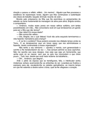 98
direção e passou a refletir, refletir... Um menino!... Alguém que lhes povoasse a
existência de esperanças novas, alguém que lhes continuasse a sustentação
dos ideais de trabalho naquele diminuto recanto de solo!...
Movida pelo entusiasmo da filha que lhe assimilava os pensamentos de
adesão ao tema fundamental da mensagem de alma para alma, Brígida sondou
o companheiro:
— Amâncio, muitas vezes penso em nossa velhice solitária, com tantas
possibilidades em mão... Não concordaria você em que tomássemos um garoto
para ser o filho que não temos?
— Que idéia! Em nossa idade?
— Não somos tão velhos...
— Ora, Brígida, era o que faltava! Você não acha esquisito terminarmos a
vida fazendo mamadeira para criança?
— E se for o contrário? Deus poderá conceder-nos dilatado tempo ainda na
Terra... E se deixássemos aqui um bravo rapaz, que nos administrasse a
fazenda, dando continuidade à nossa organização?
Não tenho o seu otimismo — apontou o marido, com generosidade e
carinho a lhe transbordarem da voz —, mas sempre admirei os seus caprichos.
Não me oponho aos seus desejos, mas exijo que seja um homenzinho, que
venha para cá ao nascer, sem que os pais nos incomodem e que chore
pouco... Tudo isso, desde que você nada reclame da trabalheira...
— Oh!... Amâncio, que alegria!...
Ante o júbilo da esposa que se transfigurara, feliz, o interlocutor sentiu
misteriosa ventura acariciando-lhe as entranhas do ser. Levantara-se Evelina e
avançara para ele, osculando-lhe os cabelos agrisalhados, ao mesmo tempo
em que lhe estendia a destra sobre o tórax, qual se lhe afagasse o coração.
 