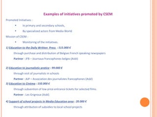 Examples of initiatives promoted by CSEM  Promoted Initiatives : In primary and secondary schools, By specialized actors from Media World Mission of CSEM : Monitoring of the initiatives. 1)  Education to the Daily Written  Press  : 515.000 € through purchase and distribution of Belgian French speaking newspapers  Partner  : JFB – Journaux francophones belges (Asbl) 2)  Education to journalistic pratice  : 99.000 € through visit of journalists in schools Partner  : AJP – Association des journalistes francophones (Asbl) 3)  Education to Cinéma  : 150.000 € through subvention of low price entrance tickets for selected films. Partner  : Les Grignoux (Asbl) 4)  Support of school projects in Media Education area  : 20.000 € through attribution of subsidies to local school projects 