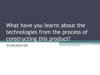 What have you learnt about the
technologies from the process of
constructing this product?
Evaluation Q6
 