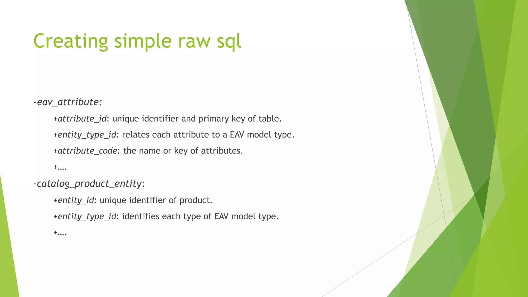 Creating simple raw sql
-eav_attribute:
+attribute_id: unique identifier and primary key of table.
+entity_type_id: relates each attribute to a EAV model type.
+attribute_code: the name or key of attributes.
+….
-catalog_product_entity:
+entity_id: unique identifier of product.
+entity_type_id: identifies each type of EAV model type.
+….
 