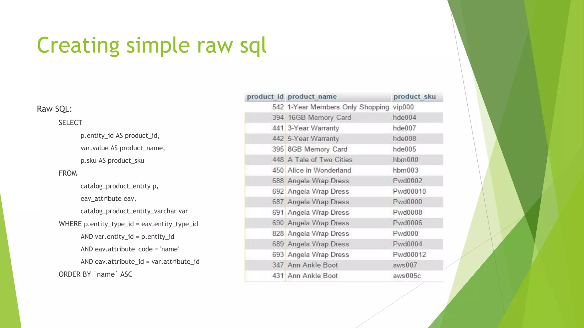 Creating simple raw sql
Raw SQL:
SELECT
p.entity_id AS product_id,
var.value AS product_name,
p.sku AS product_sku
FROM
catalog_product_entity p,
eav_attribute eav,
catalog_product_entity_varchar var
WHERE p.entity_type_id = eav.entity_type_id
AND var.entity_id = p.entity_id
AND eav.attribute_code = 'name'
AND eav.attribute_id = var.attribute_id
ORDER BY `name` ASC
 