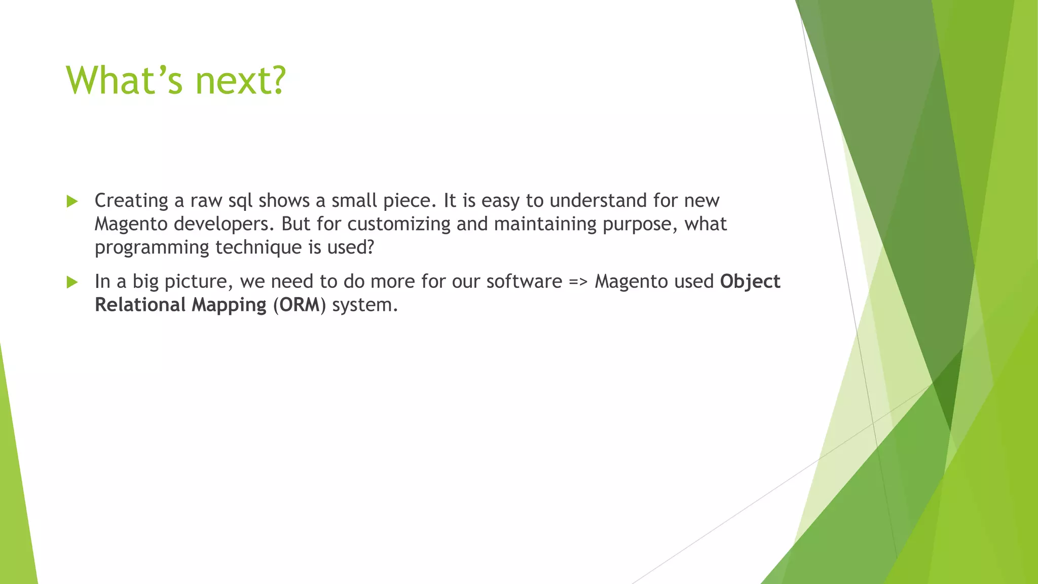 What’s next?
 Creating a raw sql shows a small piece. It is easy to understand for new
Magento developers. But for customizing and maintaining purpose, what
programming technique is used?
 In a big picture, we need to do more for our software => Magento used Object
Relational Mapping (ORM) system.
 