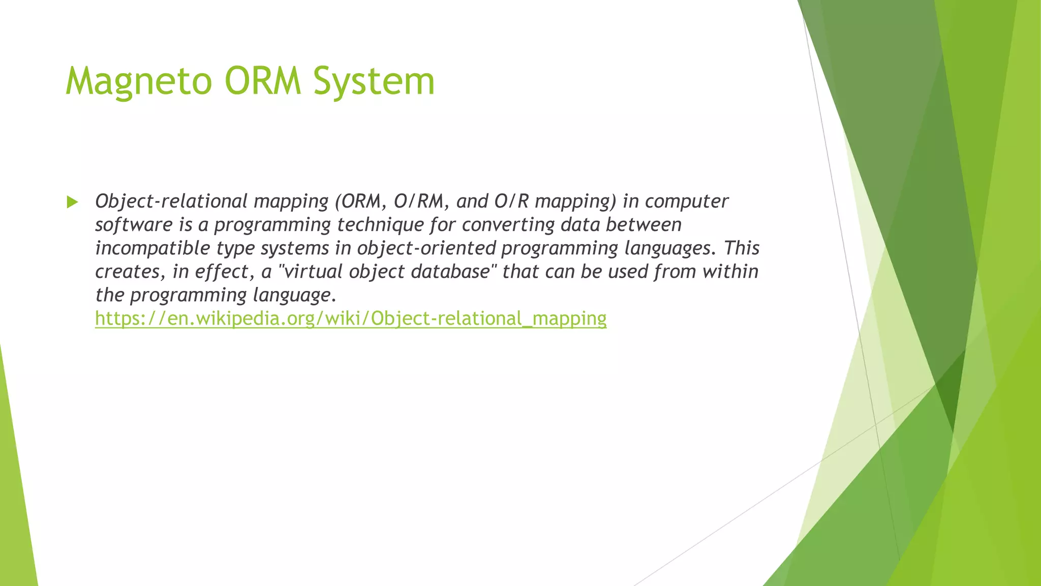 Magneto ORM System
 Object-relational mapping (ORM, O/RM, and O/R mapping) in computer
software is a programming technique for converting data between
incompatible type systems in object-oriented programming languages. This
creates, in effect, a "virtual object database" that can be used from within
the programming language.
https://en.wikipedia.org/wiki/Object-relational_mapping
 