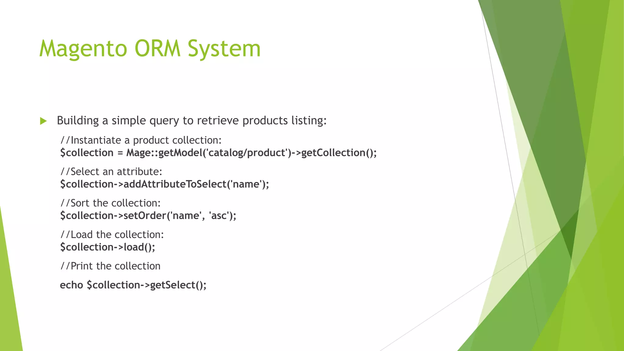 Magento ORM System
 Building a simple query to retrieve products listing:
//Instantiate a product collection:
$collection = Mage::getModel('catalog/product')->getCollection();
//Select an attribute:
$collection->addAttributeToSelect('name');
//Sort the collection:
$collection->setOrder('name', 'asc');
//Load the collection:
$collection->load();
//Print the collection
echo $collection->getSelect();
 