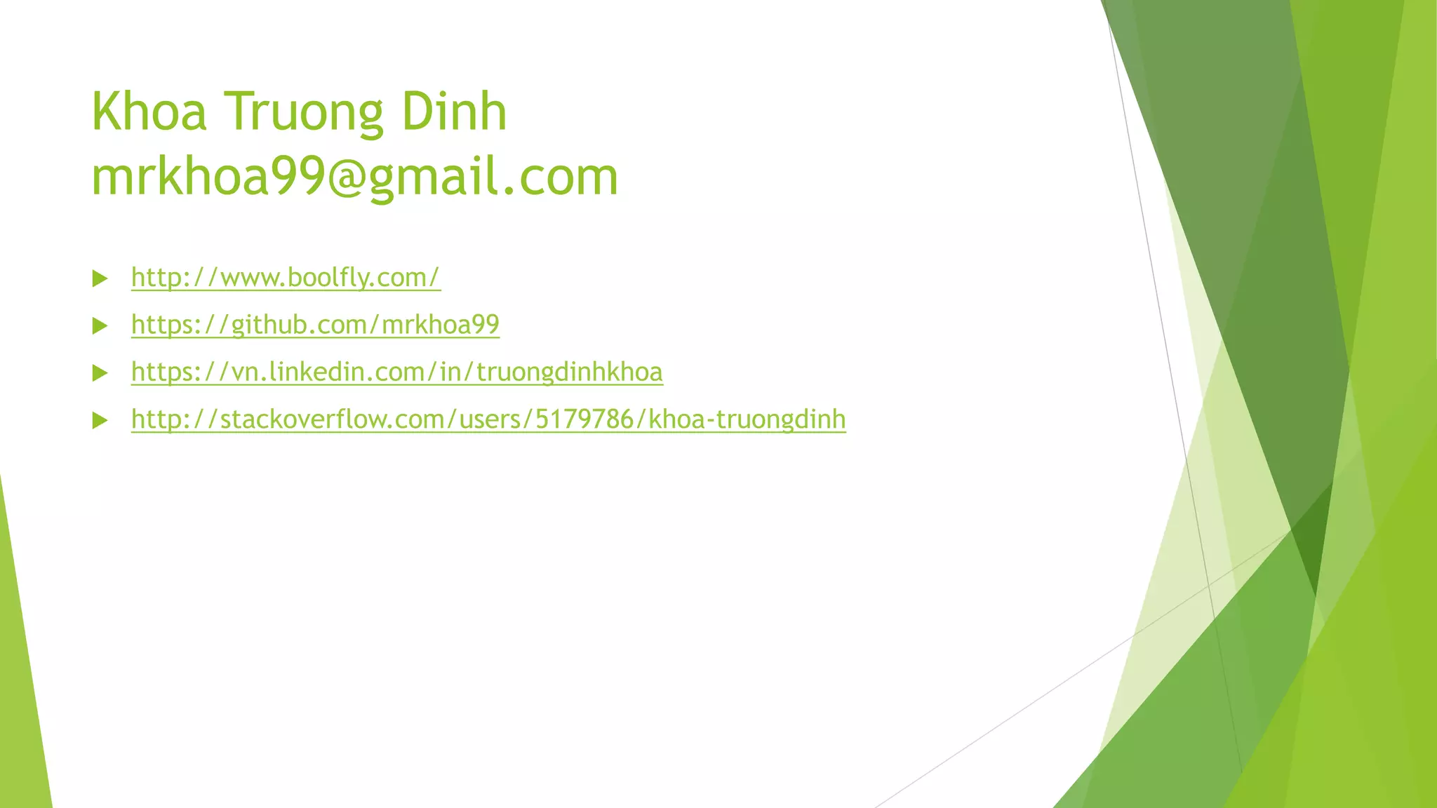 Khoa Truong Dinh
mrkhoa99@gmail.com
 http://www.boolfly.com/
 https://github.com/mrkhoa99
 https://vn.linkedin.com/in/truongdinhkhoa
 http://stackoverflow.com/users/5179786/khoa-truongdinh
 