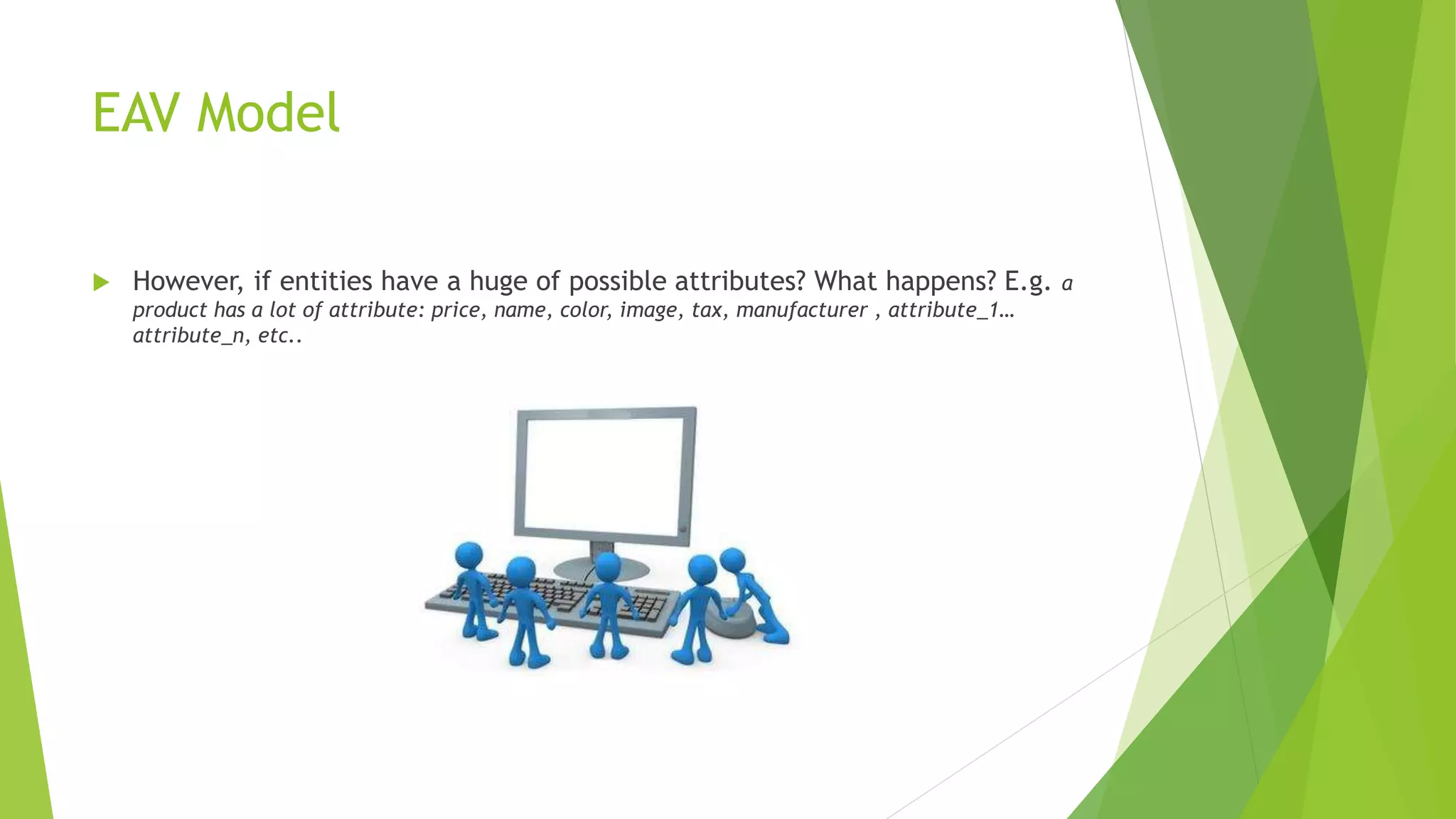 EAV Model
 However, if entities have a huge of possible attributes? What happens? E.g. a
product has a lot of attribute: price, name, color, image, tax, manufacturer , attribute_1…
attribute_n, etc..
 