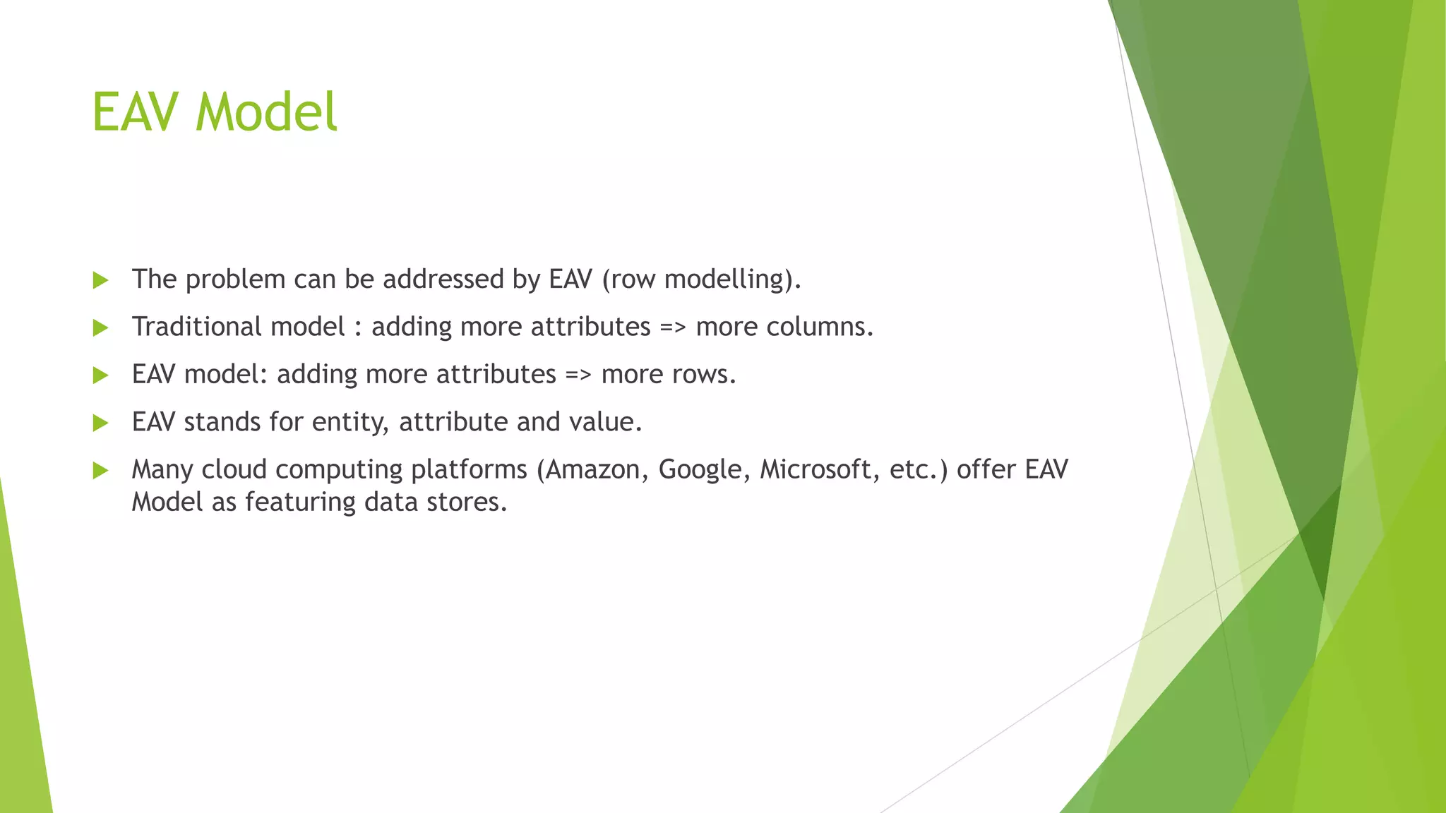EAV Model
 The problem can be addressed by EAV (row modelling).
 Traditional model : adding more attributes => more columns.
 EAV model: adding more attributes => more rows.
 EAV stands for entity, attribute and value.
 Many cloud computing platforms (Amazon, Google, Microsoft, etc.) offer EAV
Model as featuring data stores.
 