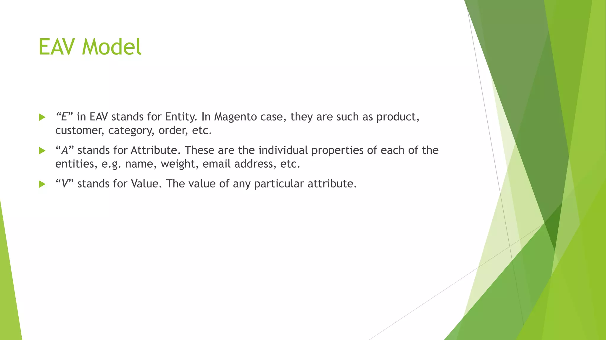 EAV Model
 “E” in EAV stands for Entity. In Magento case, they are such as product,
customer, category, order, etc.
 “A” stands for Attribute. These are the individual properties of each of the
entities, e.g. name, weight, email address, etc.
 “V” stands for Value. The value of any particular attribute.
 