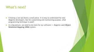 What’s next?
 Creating a raw sql shows a small piece. It is easy to understand for new
Magento developers. But for customizing and maintaining purpose, what
programming technique is used?
 In a big picture, we need to do more for our software => Magento used Object
Relational Mapping (ORM) system.
 