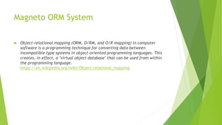 Magneto ORM System
 Object-relational mapping (ORM, O/RM, and O/R mapping) in computer
software is a programming technique for converting data between
incompatible type systems in object-oriented programming languages. This
creates, in effect, a "virtual object database" that can be used from within
the programming language.
https://en.wikipedia.org/wiki/Object-relational_mapping
 
