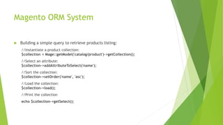 Magento ORM System
 Building a simple query to retrieve products listing:
//Instantiate a product collection:
$collection = Mage::getModel('catalog/product')->getCollection();
//Select an attribute:
$collection->addAttributeToSelect('name');
//Sort the collection:
$collection->setOrder('name', 'asc');
//Load the collection:
$collection->load();
//Print the collection
echo $collection->getSelect();
 