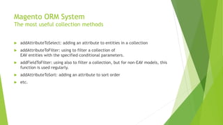 Magento ORM System
The most useful collection methods
 addAttributeToSelect: adding an attribute to entities in a collection
 addAttributeToFilter: using to filter a collection of
EAV entities with the specified conditional parameters.
 addFieldToFilter: using also to filter a collection, but for non-EAV models, this
function is used regularly.
 addAttributeToSort: adding an attribute to sort order
 etc.
 