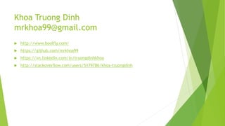 Khoa Truong Dinh
mrkhoa99@gmail.com
 http://www.boolfly.com/
 https://github.com/mrkhoa99
 https://vn.linkedin.com/in/truongdinhkhoa
 http://stackoverflow.com/users/5179786/khoa-truongdinh
 