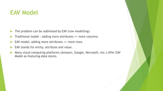 EAV Model
 The problem can be addressed by EAV (row modelling).
 Traditional model : adding more attributes => more columns.
 EAV model: adding more attributes => more rows.
 EAV stands for entity, attribute and value.
 Many cloud computing platforms (Amazon, Google, Microsoft, etc.) offer EAV
Model as featuring data stores.
 