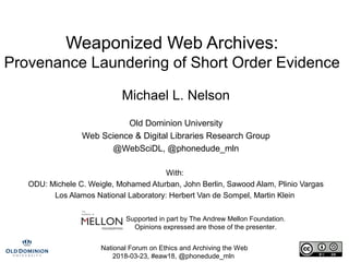 National Forum on Ethics and Archiving the Web
2018-03-23, #eaw18, @phonedude_mln
Weaponized Web Archives:
Provenance Laundering of Short Order Evidence
Michael L. Nelson
Old Dominion University
Web Science & Digital Libraries Research Group
@WebSciDL, @phonedude_mln
With:
ODU: Michele C. Weigle, Mohamed Aturban, John Berlin, Sawood Alam, Plinio Vargas
Los Alamos National Laboratory: Herbert Van de Sompel, Martin Klein
Supported in part by The Andrew Mellon Foundation.
Opinions expressed are those of the presenter.
 